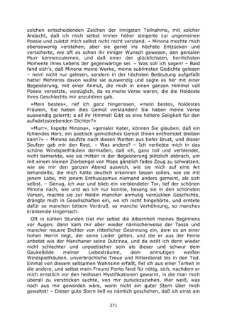 271
solchen entscheidenden Zeichen der innigsten Teilnahme, mit solcher
Andacht, daß ich mich selbst immer höher steigerte zur ungemeinen
Poesie und zuletzt mich selbst nicht recht verstand. – Minona mochte mich
ebensowenig verstehen, aber sie geriet ins höchste Entzücken und
versicherte, wie oft es schon ihr inniger Wunsch gewesen, den genialen
Murr kennenzulernen, und daß einer der glücklichsten, herrlichsten
Momente ihres Lebens der gegenwärtige sei. – Was soll ich sagen! – Bald
fand sich's, daß Minona meine Werke, meine sublimsten Gedichte gelesen
– nein! nicht nur gelesen, sondern in der höchsten Bedeutung aufgefaßt
hatte! Mehreres davon wußte sie auswendig und sagte es her mit einer
Begeisterung, mit einer Anmut, die mich in einen ganzen Himmel voll
Poesie versetzte, vorzüglich, da es meine Verse waren, die die Holdeste
ihres Geschlechts mir anzuhören gab.
»Mein bestes«, rief ich ganz hingerissen, »mein bestes, holdestes
Fräulein, Sie haben dies Gemüt verstanden! Sie haben meine Verse
auswendig gelernt; o all ihr Himmel! Gibt es eine höhere Seligkeit für den
aufwärtsstrebenden Dichter?«
»Murr«, lispelte Minona«, »genialer Kater, können Sie glauben, daß ein
fühlendes Herz, ein poetisch gemütliches Gemüt Ihnen entfremdet bleiben
kann?« – Minona seufzte nach diesen Worten aus tiefer Brust, und dieser
Seufzer gab mir den Rest. – Was anders? – Ich verliebte mich in das
schöne Windspielfräulein dermaßen, daß ich, ganz toll und verblendet,
nicht bemerkte, wie sie mitten in der Begeisterung plötzlich abbrach, um
mit einem kleinen Zierbengel von Mops gänzlich fades Zeug zu schwatzen,
wie sie mir den ganzen Abend auswich, wie sie mich auf eine Art
behandelte, die mich hätte deutlich erkennen lassen sollen, wie sie mit
jenem Lobe, mit jenem Enthusiasmus niemand anders gemeint, als sich
selbst. – Genug, ich war und blieb ein verblendeter Tor, lief der schönen
Minona nach, wie und wo ich nur konnte, besang sie in den schönsten
Versen, machte sie zur Heldin mancher anmutig verrückten Geschichte,
drängte mich in Gesellschaften ein, wo ich nicht hingehörte, und erntete
dafür so manchen bittern Verdruß, so manche Verhöhnung, so manches
kränkende Ungemach.
Oft in kühlen Stunden trat mir selbst die Albernheit meines Beginnens
vor Augen; dann kam mir aber wieder närrischerweise der Tasso und
mancher neuere Dichter von ritterlicher Gesinnung ein, dem es an einer
hohen Herrin liegt, der seine Lieder gelten, und die er aus der Ferne
anbetet wie der Manchaner seine Dulzinea, und da wollt ich denn wieder
nicht schlechter und unpoetischer sein als dieser und schwur dem
Gaukelbilde meiner Liebesträume, dem anmutigen weißen
Windspielfräulein, unverbrüchliche Treue und Ritterdienst bis in den Tod.
Einmal von diesem seltsamen Wahnsinn erfaßt, fiel ich aus einer Torheit in
die andere, und selbst mein Freund Ponto fand für nötig, sich, nachdem er
mich ernstlich vor den heillosen Mystifikationen gewarnt, in die man mich
überall zu verstricken suchte, von mir zurückzuziehen. Wer weiß, was
noch aus mir geworden wäre, wenn nicht ein guter Stern über mich
gewaltet! – Dieser gute Stern ließ es nämlich geschehen, daß ich einst am
 