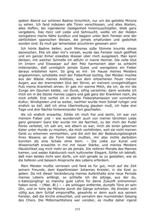 272
späten Abend zur schönen Badine hinschlich, nur um die geliebte Minona
zu sehen. Ich fand indessen alle Türen verschlossen, und alles Warten,
alles Hoffen, bei irgendeiner Gelegenheit hineinzuschlüpfen, blieb ganz
vergebens. Das Herz voll Liebe und Sehnsucht, wollte ich der Holden
wenigstens meine Nähe kundtun und begann unter dem Fenster eine der
zärtlichsten spanischen Weisen, die jemals empfunden und gedichtet
worden sind. Es muß gar lamentabel anzuhören gewesen sein!
Ich hörte Badine bellen, auch Minonas süße Stimme knurrte etwas
dazwischen. Ehe ich aber mir's versah, wurde das Fenster rasch geöffnet
und ein ganzer Eimer eiskaltes Wasser über mich ausgeleert. Man kann
denken, mit welcher Schnelle ich abfuhr in meine Heimat. Die volle Glut
im Innern und Eiswasser auf den Pelz harmoniert aber so schlecht
miteinander, daß unmöglich jemals Gutes und wenigstens ein Fieber
daraus entstehen kann. So ging es mir. Im Hause meines Meisters
angekommen, schüttelte mich der Fieberfrost tüchtig. Der Meister mochte
aus der Blässe meines Antlitzes, aus dem erloschenen Feuer meiner
Augen, aus der brennenden Glut der Stirne, an meinem unregelmäßigen
Puls meine Krankheit ahnen. Er gab mir warme Milch, die ich, da mir die
Zunge am Gaumen klebte, vor Durst, eifrig verzehrte; dann wickelte ich
mich ein in die Decke meines Lagers und gab ganz der Krankheit nach, die
mich erfaßt. Erst verfiel ich in allerlei Fieberphantasien von vornehmer
Kultur, Windspielen und so weiter, nachher wurde mein Schlaf ruhiger und
endlich so tief, daß ich ohne Übertreibung glauben muß, ich habe drei
Tage und drei Nächte hintereinander fort geschlafen.
Als ich endlich erwachte, fühlte ich mich frei und leicht, ich war von
meinem Fieber und – wie wundervoll! auch von meiner törichten Liebe
ganz genesen! Ganz klar wurde mir die Narrheit, zu der mich der Pudel
Ponto verleitet, ich sah ein, wie albern es war, mich als einen gebornen
Kater unter Hunde zu mischen, die mich verhöhnten, weil sie nicht meinen
Geist zu erkennen vermochten, und die sich bei der Bedeutungslosigkeit
ihres Wesens an die Form haken mußten, mir also nichts darbieten
konnten als eine Schale ohne Kern. – Die Liebe zur Kunst und
Wissenschaft erwachte in mir mit neuer Stärke, und meines Meisters
Häuslichkeit zog mich mehr an als jemals. Die reiferen Monate des Mannes
kamen, und weder Katzbursch noch kultivierter Elegant, fühlte ich lebhaft,
daß man beides nicht sein dürfe, um sich gerade so zu gestalten, wie es
die tieferen und bessern Ansprüche des Lebens erfordern.
Mein Meister mußte verreisen und fand es für gut, mich auf die Zeit
seinem Freunde, dem Kapellmeister Johannes Kreisler, in die Kost zu
geben. Da mit dieser Veränderung meines Aufenthalts eine neue Periode
meines Lebens anfängt, so schließe ich die jetzige, aus der du,
o Katerjüngling! so manche gute Lehre für deine Zukunft entnommen
haben wirst. – (Mak. Bl.) – – als schlügen entfernte, dumpfe Töne an sein
Ohr, und er höre die Mönche durch die Gänge schreiten. Als Kreisler sich
völlig aus dem Schlaf emporraffte, gewahrte er denn auch aus seinem
Fenster, daß die Kirche erleuchtet, und vernahm den murmelnden Gesang
des Chors. Die Mitternachtshora war vorüber, es mußte daher irgend
 