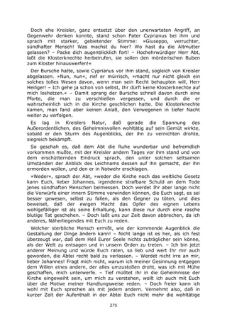 275
Doch ehe Kreisler, ganz entsetzt über den unerwarteten Angriff, an
Gegenwehr denken konnte, stand schon Pater Cyprianus bei ihm und
sprach mit starker, gebietender Stimme: »Giuseppo, verruchter,
sündhafter Mensch! Was machst du hier? Wo hast du die Altmutter
gelassen? – Packe dich augenblicklich fort! – Hochehrwürdiger Herr Abt,
laßt die Klosterknechte herbeirufen, sie sollen den mörderischen Buben
zum Kloster hinauswerfen!«
Der Bursche hatte, sowie Cyprianus vor ihm stand, sogleich von Kreisler
abgelassen. »Nun, nun«, rief er mürrisch, »macht nur nicht gleich ein
solches tolles Wesen davon, wenn man sein Recht behaupten will, Herr
Heiliger! – Ich gehe ja schon von selbst, Ihr dürft keine Klosterknechte auf
mich loshetzen.« – Damit sprang der Bursche schnell davon durch eine
Pforte, die man zu verschließen vergessen, und durch die er
wahrscheinlich sich in die Kirche geschlichen hatte. Die Klosterknechte
kamen, man fand aber keinen Anlaß, den Verwegenen in tiefer Nacht
weiter zu verfolgen.
Es lag in Kreislers Natur, daß gerade die Spannung des
Außerordentlichen, des Geheimnisvollen wohltätig auf sein Gemüt wirkte,
sobald er den Sturm des Augenblicks, der ihn zu vernichten drohte,
siegreich bekämpft.
So geschah es, daß dem Abt die Ruhe wunderbar und befremdlich
vorkommen mußte, mit der Kreisler andern Tages vor ihm stand und von
dem erschütternden Eindruck sprach, den unter solchen seltsamen
Umständen der Anblick des Leichnams dessen auf ihn gemacht, der ihn
ermorden wollen, und den er in Notwehr erschlagen.
»Weder«, sprach der Abt, »weder die Kirche noch das weltliche Gesetz
kann Euch, lieber Johannes, irgendeine strafbare Schuld an dem Tode
jenes sündhaften Menschen beimessen. Doch werdet Ihr aber lange nicht
die Vorwürfe einer innern Stimme verwinden können, die Euch sagt, es sei
besser gewesen, selbst zu fallen, als den Gegner zu töten, und dies
beweiset, daß der ewigen Macht das Opfer des eignen Lebens
wohlgefälliger ist als seine Erhaltung, kann diese nur durch eine rasche
blutige Tat geschehen. – Doch laßt uns zur Zeit davon abbrechen, da ich
anderes, Näherliegendes mit Euch zu reden.
Welcher sterbliche Mensch ermißt, wie der kommende Augenblick die
Gestaltung der Dinge ändern kann! – Nicht lange ist es her, als ich fest
überzeugt war, daß dem Heil Eurer Seele nichts zuträglicher sein könne,
als der Welt zu entsagen und in unsern Orden zu treten. – Ich bin jetzt
anderer Meinung und würde Euch raten, so lieb und wert Ihr mir auch
geworden, die Abtei recht bald zu verlassen. – Werdet nicht irre an mir,
lieber Johannes! Fragt mich nicht, warum ich meiner Gesinnung entgegen
dem Willen eines andern, der alles umzustoßen droht, was ich mit Mühe
geschaffen, mich unterwerfe. – Tief müßtet ihr in die Geheimnisse der
Kirche eingeweiht sein, um mich zu verstehen, wollt ich auch mit Euch
über die Motive meiner Handlungsweise reden. – Doch freier kann ich
wohl mit Euch sprechen als mit jedem andern. Vernehmt also, daß in
kurzer Zeit der Aufenthalt in der Abtei Euch nicht mehr die wohltätige
 