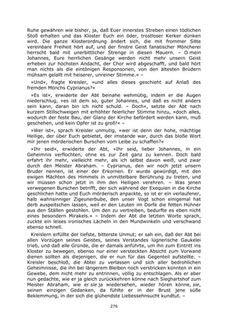 276
Ruhe gewähren wie bisher, ja, daß Euer innerstes Streben einen tödlichen
Stoß erhalten und das Kloster Euch ein öder, trostloser Kerker dünken
wird. Die ganze Klosterordnung ändert sich, die mit frommer Sitte
vereinbare Freiheit hört auf, und der finstre Geist fanatischer Möncherei
herrscht bald mit unerbittlicher Strenge in diesen Mauern. – O mein
Johannes, Eure herrlichen Gesänge werden nicht mehr unsern Geist
erheben zur höchsten Andacht, der Chor wird abgeschafft, und bald hört
man nichts als die eintönigen Responsorien, von den ältesten Brüdern
mühsam gelallt mit heiserer, unreiner Stimme.« –
»Und«, fragte Kreisler, »und alles dieses geschieht auf Anlaß des
fremden Mönchs Cyprianus?«
»Es ist«, erwiderte der Abt beinahe wehmütig, indem er die Augen
niederschlug, »es ist dem so, guter Johannes, und daß es nicht anders
sein kann, daran bin ich nicht schuld. – Doch«, setzte der Abt nach
kurzem Stillschweigen mit erhöhter feierlicher Stimme hinzu, »doch alles,
wodurch der feste Bau, der Glanz der Kirche befördert werden kann, muß
geschehen, und kein Opfer ist zu groß!« –
»Wer ist«, sprach Kreisler unmutig, »wer ist denn der hohe, mächtige
Heilige, der über Euch gebietet, der imstande war, durch das bloße Wort
mir jenen mörderischen Burschen vom Leibe zu schaffen?«
»Ihr seid«, erwiderte der Abt, »Ihr seid, lieber Johannes, in ein
Geheimnis verflochten, ohne es zur Zeit ganz zu kennen. Doch bald
erfahrt ihr mehr, vielleicht mehr, als ich selbst davon weiß, und zwar
durch den Meister Abraham. – Cyprianus, den wir noch jetzt unsern
Bruder nennen, ist einer der Erkornen. Er wurde gewürdigt, mit den
ewigen Mächten des Himmels in unmittelbare Berührung zu treten, und
wir müssen schon jetzt in ihm den Heiligen verehren. – Was jenen
verwegenen Burschen betrifft, der sich während der Exequien in die Kirche
geschlichen hatte und Euch mörderisch anpackte, so ist er ein verlaufener,
halb wahnsinniger Zigeunerbube, den unser Vogt schon einigemal hat
derb auspeitschen lassen, weil er den Leuten im Dorfe die fetten Hühner
aus den Ställen gestohlen. Um den zu vertreiben, bedurfte es eben nicht
eines besondern Mirakels.« – Indem der Abt die letzten Worte sprach,
zuckte ein leises ironisches Lächeln in den Mundwinkeln und verschwand
ebenso schnell.
Kreislern erfüllte der tiefste, bitterste Unmut; er sah ein, daß der Abt bei
allen Vorzügen seines Geistes, seines Verstandes lügnerische Gaukelei
trieb, und daß alle Gründe, die er damals anführte, um ihn zum Eintritt ins
Kloster zu bewegen, ebenso nur einer versteckten Absicht zum Vorwand
dienen sollten als diejenigen, die er nun für das Gegenteil aufstellte. –
Kreisler beschloß, die Abtei zu verlassen und sich aller bedrohlichen
Geheimnisse, die ihn bei längerem Bleiben noch verstricken konnten in ein
Gewebe, dem nicht mehr zu entrinnen, völlig zu entschlagen. Als er aber
nun gedachte, wie er ja gleich zurückkehren könne nach Sieghartshof zum
Meister Abraham, wie er sie ja wiedersehen, wieder hören könne, sie,
seinen einzigen Gedanken, da fühlte er in der Brust jene süße
Beklemmung, in der sich die glühendste Liebessehnsucht kundtut. –
 
