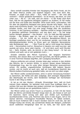 277
Ganz vertieft wandelte Kreisler den Hauptgang des Parks hinab, als ihn
der Pater Hilarius ereilte und sogleich begann: »Ihr wart beim Abt,
Kreisler, er sagte Euch alles! – Nun, hatte ich recht? – Wir sind alle
verloren! – Dieser geistliche Komödiant – es ist heraus, das Wort, wir sind
unter uns! – Als er – Ihr wißt, wen ich meine – in der Kutte nach Rom
kam, ließ ihn die päpstliche Heiligkeit sogleich zur Audienz. Er fiel nieder
auf die Knie und küßte den Pantoffel. Ohne einen Wink, aufzustehen, ließ
ihn aber die päpstliche Heiligkeit eine ganze Stunde lang liegen. ›Das sei
deine erste kirchliche Strafe‹, fuhr die Heiligkeit ihn an, als er sich endlich
erheben durfte, und hielt nun eine lange Predigt über die sündlichen
Irrtümer, in die Cyprianus verfallen. – Nachher erhielt er langen Unterricht
in gewissen geheimen Gemächern und zog dann aus! – Es hat lange
keinen Heiligen gegeben! – Das Mirakel – nun, Ihr habt das Bild gesehen,
Kreisler – das Mirakel, sage ich, hat erst in Rom seine wahre Gestalt
erhalten. – Ich bin nichts als ein ehrlicher Benediktiner-Mönch, ein
tüchtiger praefectus chori, wie Ihr mir einräumen werdet, und trinke der
alleinseligmachenden Kirche zu Ehren gern ein Gläschen Nierensteiner
oder Bocksbeutel, aber . . . ! Mein Trost ist, daß er nicht lange hier bleiben
wird. – Herumziehen muß er. Monachus in claustro non valet ova duo: sed
quando est extra, bene valet triginta. – Er wird denn auch wohl Wunder
tun – Seht, Kreisler, seht, da kommt er den Gang herauf – Er hat uns
erblickt und weiß, wie er sich gebärden muß.« –
Kreisler erblickte den Mönch Cyprianus, der langsam feierlichen
Schrittes, den stieren Blick zum Himmel gerichtet, die Hände gefaltet, wie
in einer frommen Ekstase begriffen, den Laubgang heraufkam.
Hilarius entfernte sich schnell, Kreisler blieb aber verloren in den Anblick
des Mönchs, der in seinem Antlitz, in seinem Wesen etwas Seltsames,
Fremdartiges trug, das ihn unter allen übrigen Menschen auszuzeichnen
schien. Ein großes, ungewöhnliches Verhängnis läßt lesbare Spuren
zurück, und so mocht es auch sein, daß ein wunderbares Geschick des
Mönchs äußere Erscheinung gestaltet hatte, wie sie sich nun eben zeigte.
Der Mönch wollte vorüberschreiten, ohne in seiner Verzückung Kreislern
zu bemerken, der fühlte sich aber aufgelegt, dem strengen Abgesandten
des Oberhaupts der Kirche, dem feindlichen Verfolger der herrlichsten
Kunst in den Weg zu treten.
Er tat es mit den Worten: »Erlaubt, Ehrwürdiger Herr, daß ich Euch
meinen Dank abstatte. Ihr befreitet mich durch Euer kräftiges Wort zur
rechten Zeit aus den Händen des groben Lümmels von Zigeunerbuben, er
hätte mich erwürgt wie ein gestohlenes Huhn!« –
Der Mönch schien aus einem Traum zu erwachen, er fuhr mit der Hand
über die Stirne und blickte Kreislern lange starr an, als müsse er sich auf
ihn besinnen. Dann verzog sich aber sein Antlitz zum furchtbaren
durchbohrenden Ernst, und, Flammen des Zorns in den Augen, rief er mit
starker Stimme: »Verwegener frevelhafter Mensch, Ihr hättet verdient,
daß ich Euch hinfahren ließ in Euern Sünden! Seid Ihr nicht der, der den
heiligen Kultus der Kirche, die vornehmste Stütze der Religion, profaniert
durch weltlichen Klingklang? Seid Ihr es nicht, der hier durch eitle
 