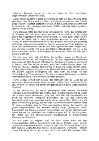 26
reichliche Apanage aussetzte, die er eben in dem anmutigen
Sieghartsweiler verzehren sollte.
Außer jenem Ländchen besaß Fürst Irenäus noch ein ansehnliches bares
Vermögen, das ihm unverkürzt blieb, und so sah er sich aus dem Stande
eines kleinen Regenten plötzlich versetzt in den Stand eines ansehnlichen
Privatmannes, der zwanglos nach freier Willkür sich das Leben gestalten
konnte, wie er wollte.
Fürst Irenäus hatte den Ruf eines feingebildeten Herrn, der empfänglich
für Wissenschaft und Kunst. Kam nun noch hinzu, daß er oft die lästige
Bürde der Regentschaft schmerzlich gefühlt, ja, ging auch schon einmal
von ihm die Rede, daß er den romanhaften Wunsch, in einem kleinen
Hause, an einem murmelnden Bach, mit einigem Hausvieh ein einsames
idyllisches Leben procul negotiis zu führen, in anmutige Verse gebracht, so
hätte man denken sollen, daß er nun, den regierenden Herrn vergessend,
sich einrichten werde mit dem gemütlichen Hausbedarf, wie es in der
Macht steht des reichen unabhängigen Privatmannes. Dem war aber ganz
und gar nicht so!
Es mag wohl sein, daß die Liebe der großen Herren zur Kunst und
Wissenschaft nur als ein integrierender Teil des eigentlichen Hoflebens
anzusehen ist. Der Anstand erfordert es, Gemälde zu besitzen und Musik
zu hören, und übel würde es sein, wenn der Hofbuchbinder feiern und
nicht die neueste Literatur fortwährend in Gold und Leder kleiden sollte.
Ist aber jene Liebe ein integrierender Teil des Hoflebens selbst, so muß sie
mit diesem zugleich untergehen und kann nicht als etwas für sich
Fortbestehendes Trost gewähren für den verlornen Thron oder das kleine
Regentenstühlchen, auf dem man zu sitzen gewohnt.
Fürst Irenäus erhielt sich beides, das Hofleben und die Liebe für die
Künste und Wissenschaften, indem er einen süßen Traum ins Leben treten
ließ, in dem er selbst mit seiner Umgebung sowie ganz Sieghartsweiler
figurierte.
Er tat nämlich so, als sei er regierender Herr, behielt die ganze
Hofhaltung, seinen Kanzler des Reichs, sein Finanzkollegium und so weiter
bei, erteilte seinen Hausorden, gab Cour, Hofbälle, die meistenteils aus
zwölf bis fünfzehn Personen bestanden, da auf die eigentliche
Courfähigkeit strenger geachtet wurde als an den größten Höfen, und die
Stadt war gutmütig genug, den falschen Glanz dieses träumerischen Hofes
für etwas zu halten, das ihr Ehre und Ansehen bringe. So nannten die
guten Sieghartsweiler den Fürsten Irenäus ihren gnädigsten Herrn,
illuminierten die Stadt an seinem Namensfeste und an den Namenstagen
seines Hauses und opferten sich überhaupt gern auf für das Vergnügen
des Hofes wie die atheniensischen Bürgersleute in Shakespeares
»Sommernachtstraum«.
Es war nicht zu leugnen, daß der Fürst seine Rolle mit dem
wirkungsvollsten Pathos durchführte und diesen Pathos seiner ganzen
Umgebung mitzuteilen wußte. – So erscheint ein fürstlicher Finanzrat in
dem Klub zu Sieghartsweiler finster, in sich gekehrt, wortkarg! – Wolken
ruhen auf seiner Stirne, er versinkt oft in ein tiefes Nachdenken, fährt
 