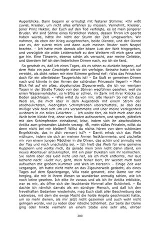 280
Augenblicke. Dann begann er ermutigt mit festerer Stimme: »Ihr wißt
zuviel, Kreisler, um nicht alles erfahren zu müssen. Vernehmt, Kreisler,
jener Prinz Hektor, der Euch auf den Tod verfolgte, es ist mein jüngerer
Bruder. Wir sind Söhne eines fürstlichen Vaters, dessen Thron ich geerbt
haben würde, hätte ihn nicht der Sturm der Zeit umgeworfen. Wir
nahmen, da eben der Krieg ausgebrochen, beide Dienste, und der Dienst
war es, der zuerst mich und dann auch meinen Bruder nach Neapel
brachte. – Ich hatte mich damals aller bösen Lust der Welt hingegeben,
und vorzüglich die wilde Leidenschaft zu den Weibern riß mich ganz und
gar hin. Eine Tänzerin, ebenso schön als verrucht, war meine Geliebte,
und überdem lief ich den liederlichen Dirnen nach, wo ich sie fand.
So geschah es, daß ich eines Tages, als es schon zu dunkeln begann, auf
dem Molo ein paar Geschöpfe dieser Art verfolgte. Beinahe hatte ich sie
erreicht, als dicht neben mir eine Stimme gellend rief: ›Was das Prinzchen
doch für ein allerliebster Taugenichts ist! – Da läuft er gemeinen Dirnen
nach und könnte in den Armen der schönsten Prinzessin liegen!‹ – Mein
Blick fiel auf ein altes, abgelumptes Zigeunerweib, die ich vor wenigen
Tagen in der Straße Toledo von den Sbirren wegführen gesehen, weil sie
einen Wasserverkäufer, so kräftig er schien, im Zank mit ihrer Krücke zu
Boden geschlagen. – ›Was willst du von mir, alte Hexe?‹ So rief ich das
Weib an, die mich aber in dem Augenblick mit einem Strom der
abscheulichsten, niedrigsten Schimpfreden überschüttete, so daß das
müßige Volk bald sich um uns versammelte und über meine Verlegenheit
ausbrach in ein tolles Gelächter. – Ich wollte fort, da hielt mich aber das
Weib beim Kleide fest, ohne vom Boden aufzustehen, und sprach, plötzlich
mit den Schimpfreden einhaltend, leise, indem sich ihr abscheuliches
Antlitz zum grinsenden Lächeln verzog: ›Ei, mein süßes Prinzlein, willst du
denn nicht bei mir bleiben? Willst du nichts hören von dem schönsten
Engelskinde, das in dich vernarrt ist?‹ – Damit erhob sich das Weib
mühsam, indem sie sich an meinen Armen festklammerte, und zischelte
mir von einem jungen Mädchen in die Ohren, das schön und anmutig wie
der Tag und noch unschuldig sei. – Ich hielt das Weib für eine gemeine
Kupplerin und wollte mich, da gerade mein Sinn nicht dahin stand, ein
neues Abenteuer anzuknüpfen, mit ein paar Dukaten von ihr losmachen.
Sie nahm aber das Geld nicht und rief, als ich mich entfernte, mir laut
lachend nach: ›Geht nur, geht, mein feiner Herr, Ihr werdet mich bald
aufsuchen mit großem Kummer und Weh im Herzen!‹ – Einige Zeit war
vergangen, ich hatte nicht mehr an das Zigeunerweib gedacht, als eines
Tages auf dem Spaziergange, Villa reale genannt, eine Dame vor mir
herging, die mir in ihrem Wesen so wunderbar anmutig schien, wie ich
noch keine gesehen. Ich eilte ihr voraus und als ich ihr Antlitz erblickte,
war es mir, als öffne sich der leuchtende Himmel aller Schönheit. – So
dachte ich nämlich damals als ein sündiger Mensch, und daß ich den
frevelhaften Gedanken wiederhole, mag Euch statt aller Beschreibung des
Liebreizes, mit dem die ewige Macht die holde Angela geschmückt hatte,
um so mehr dienen, als mir jetzt nicht geziemen und auch wohl nicht
gelingen würde, viel zu reden über irdische Schönheit. Zur Seite der Dame
ging oder hinkte vielmehr an einem Stabe eine sehr alte, ehrbar
 