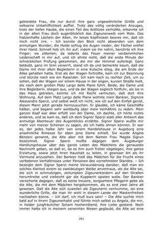 281
gekleidete Frau, die nur durch ihre ganz ungewöhnliche Größe und
seltsame Unbehilflichkeit auffiel. Trotz des völlig veränderten Anzuges,
trotz der tiefen Haube, die einen Teil des Antlitzes verhüllte, erkannte ich
in der alten Frau doch augenblicklich das Zigeunerweib vom Molo. Das
fratzenhafte Lächeln der Alten, ihr leises Kopfnicken bewies mir, daß ich
mich nicht irre. – Ich konnte den Blick nicht abwenden von dem
anmutigen Wunder; die Holde schlug die Augen nieder, der Fächer entfiel
ihrer Hand. Schnell hob ich ihn auf; indem sie ihn nahm, berührte ich ihre
Finger; sie zitterten; da loderte das Feuer meiner verdammlichen
Leidenschaft in mir auf, und ich ahnte nicht, daß die erste Minute der
schrecklichen Prüfung gekommen, die mir der Himmel auferlegt. Ganz
betäubt, ganz im Sinn verwirrt, stand ich da und bemerkte kaum, daß die
Dame mit ihrer alten Begleiterin in eine Kutsche stieg, die am Ende der
Allee gehalten hatte. Erst als der Wagen fortrollte, kam ich zur Besinnung
und stürzte nach wie ein Rasender. Ich kam noch zu rechter Zeit, um zu
sehen, daß der Wagen vor einem Hause in der engen, kurzen Straße hielt,
die nach dem großen Platz Largo delle Plane führt. Beide, die Dame und
ihre Begleiterin, stiegen aus, und da der Wagen sogleich fortfuhr, als sie in
das Haus getreten, konnte ich mit Recht vermuten, daß dort ihre
Wohnung. Auf dem Platz Largo delle Plane wohnte mein Bankier, Signore
Alessandro Sperzi, und selbst weiß ich nicht, wie ich auf den Einfall geriet,
diesen Mann jetzt gerade heimzusuchen. Er glaubte, ich käme Geschäfte
halber, und begann sehr weitläufig über mein Verhältnis zu reden. Mein
ganzer Kopf war aber erfüllt von der Dame, ich dachte, ich hörte nichts
anderes, und so kam es, daß ich dem Signor Sperzi statt aller Antwort das
anmutige Abenteuer des Augenblicks erzählte. Signor Sperzi wußte mir
mehr von meiner Schönen zu sagen, als ich hatte ahnen können. Er war
es, der jedes halbe Jahr von einem Handelshause in Augsburg eine
ansehnliche Rimesse für eben jene Dame erhielt. Sie wurde Angela
Benzoni genannt, die Alte aber mit dem Namen Frau Magda Sigrun
bezeichnet. Signor Sperzi mußte dagegen dem Augsburger
Handlungshause über das ganze Leben des Mädchens die genaueste
Nachricht geben, so daß er, da es ihm auch früher obgelegen, ihre ganze
Erziehung, sowie jetzt ihren Haushalt zu leiten, in gewisser Art als ihr
Vormund anzusehen. Der Bankier hielt das Mädchen für die Frucht eines
verbotenen Verhältnisses unter Personen des vornehmsten Standes. – Ich
bezeigte dem Signor Sperzi meine Verwunderung darüber, daß man ein
solches Kleinod einem so zweideutigen Weibe anvertraue, als die Alte sei,
die sich in schmutzigen, zerlumpten Zigeunerkleidern auf den Straßen
herumtreibe und vielleicht gar die Kupplerin spielen wolle. Der Bankier
versicherte dagegen, daß es keine treuere, sorgsamere Pflegerin gebe als
die Alte, die mit dem Mädchen hergekommen, als es erst zwei Jahre alt
gewesen. Daß die Alte sich zuweilen als Zigeunerin vermumme, sei eine
wunderliche Grille, die man ihr wohl in diesem Lande der Maskenfreiheit
nachsehen könne. – Ich darf, ich muß kurz sein! – Die Alte suchte mich
bald auf in ihrem Zigeunerhabit und führte mich selbst zu Angela, die mir,
in holder jungfräulicher Scham hocherrötend, ihre Liebe gestand. Noch
immer hatte ich in meinem verwirrten Wesen geglaubt, die Alte sei eine
 