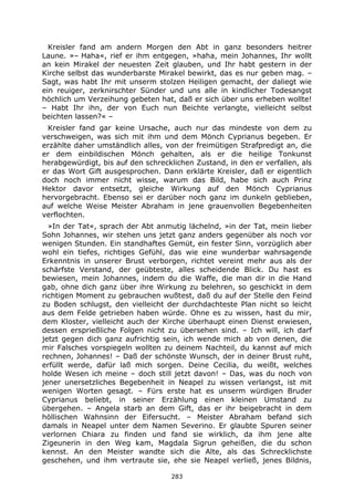 283
Kreisler fand am andern Morgen den Abt in ganz besonders heitrer
Laune. »– Haha«, rief er ihm entgegen, »haha, mein Johannes, Ihr wollt
an kein Mirakel der neuesten Zeit glauben, und Ihr habt gestern in der
Kirche selbst das wunderbarste Mirakel bewirkt, das es nur geben mag. –
Sagt, was habt Ihr mit unserm stolzen Heiligen gemacht, der daliegt wie
ein reuiger, zerknirschter Sünder und uns alle in kindlicher Todesangst
höchlich um Verzeihung gebeten hat, daß er sich über uns erheben wollte!
– Habt Ihr ihn, der von Euch nun Beichte verlangte, vielleicht selbst
beichten lassen?« –
Kreisler fand gar keine Ursache, auch nur das mindeste von dem zu
verschweigen, was sich mit ihm und dem Mönch Cyprianus begeben. Er
erzählte daher umständlich alles, von der freimütigen Strafpredigt an, die
er dem einbildischen Mönch gehalten, als er die heilige Tonkunst
herabgewürdigt, bis auf den schrecklichen Zustand, in den er verfallen, als
er das Wort Gift ausgesprochen. Dann erklärte Kreisler, daß er eigentlich
doch noch immer nicht wisse, warum das Bild, habe sich auch Prinz
Hektor davor entsetzt, gleiche Wirkung auf den Mönch Cyprianus
hervorgebracht. Ebenso sei er darüber noch ganz im dunkeln geblieben,
auf welche Weise Meister Abraham in jene grauenvollen Begebenheiten
verflochten.
»In der Tat«, sprach der Abt anmutig lächelnd, »in der Tat, mein lieber
Sohn Johannes, wir stehen uns jetzt ganz anders gegenüber als noch vor
wenigen Stunden. Ein standhaftes Gemüt, ein fester Sinn, vorzüglich aber
wohl ein tiefes, richtiges Gefühl, das wie eine wunderbar wahrsagende
Erkenntnis in unserer Brust verborgen, richtet vereint mehr aus als der
schärfste Verstand, der geübteste, alles scheidende Blick. Du hast es
bewiesen, mein Johannes, indem du die Waffe, die man dir in die Hand
gab, ohne dich ganz über ihre Wirkung zu belehren, so geschickt in dem
richtigen Moment zu gebrauchen wußtest, daß du auf der Stelle den Feind
zu Boden schlugst, den vielleicht der durchdachteste Plan nicht so leicht
aus dem Felde getrieben haben würde. Ohne es zu wissen, hast du mir,
dem Kloster, vielleicht auch der Kirche überhaupt einen Dienst erwiesen,
dessen ersprießliche Folgen nicht zu übersehen sind. – Ich will, ich darf
jetzt gegen dich ganz aufrichtig sein, ich wende mich ab von denen, die
mir Falsches vorspiegeln wollten zu deinem Nachteil, du kannst auf mich
rechnen, Johannes! – Daß der schönste Wunsch, der in deiner Brust ruht,
erfüllt werde, dafür laß mich sorgen. Deine Cecilia, du weißt, welches
holde Wesen ich meine – doch still jetzt davon! – Das, was du noch von
jener unersetzliches Begebenheit in Neapel zu wissen verlangst, ist mit
wenigen Worten gesagt. – Fürs erste hat es unserm würdigen Bruder
Cyprianus beliebt, in seiner Erzählung einen kleinen Umstand zu
übergehen. – Angela starb an dem Gift, das er ihr beigebracht in dem
höllischen Wahnsinn der Eifersucht. – Meister Abraham befand sich
damals in Neapel unter dem Namen Severino. Er glaubte Spuren seiner
verlornen Chiara zu finden und fand sie wirklich, da ihm jene alte
Zigeunerin in den Weg kam, Magdala Sigrun geheißen, die du schon
kennst. An den Meister wandte sich die Alte, als das Schrecklichste
geschehen, und ihm vertraute sie, ehe sie Neapel verließ, jenes Bildnis,
 