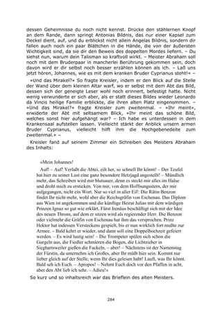 284
dessen Geheimnisse du noch nicht kennst. Drücke den stählernen Knopf
an dem Rande, dann springt Antonias Bildnis, das nur einer Kapsel zum
Deckel dient, auf, und du erblickst nicht allein Angelas Bildnis, sondern dir
fallen auch noch ein paar Blättchen in die Hände, die von der äußersten
Wichtigkeit sind, da sie dir den Beweis des doppelten Mordes liefern. – Du
siehst nun, warum dein Talisman so kraftvoll wirkt. – Meister Abraham soll
noch mit dem Bruderpaar in mancherlei Berührung gekommen sein, doch
davon wird er dir selbst noch besser erzählen können als ich. – Laß uns
jetzt hören, Johannes, wie es mit dem kranken Bruder Cyprianus steht!« –
»Und das Mirakel?« So fragte Kreisler, indem er den Blick auf die Stelle
der Wand über dem kleinen Altar warf, wo er selbst mit dem Abt das Bild,
dessen sich der geneigte Leser wohl noch erinnert, befestigt hatte. Nicht
wenig verwunderte er sich aber, als er statt dieses Bildes wieder Leonardo
da Vincis heilige Familie erblickte, die ihren alten Platz eingenommen. –
»Und das Mirakel?« fragte Kreisler zum zweitenmal. – »Ihr meint«,
erwiderte der Abt mit seltsamem Blick, »Ihr meint das schöne Bild,
welches sonst hier aufgehängt war? – Ich habe es unterdessen in dem
Krankensaal aufstellen lassen. Vielleicht stärkt der Anblick unsern armen
Bruder Cyprianus, vielleicht hilft ihm die Hochgebenedeite zum
zweitenmal.« –
Kreisler fand auf seinem Zimmer ein Schreiben des Meisters Abraham
des Inhalts:
»Mein Johannes!
Auf! – Auf! Verlaßt die Abtei, eilt her, so schnell Ihr könnt! – Der Teufel
hat hier zu seiner Lust eine ganz besondere Hetzjagd angestellt! – Mündlich
mehr, das Schreiben wird mir blutsauer, denn es steckt mir alles im Halse
und droht mich zu ersticken. Von mir, von dem Hoffnungsstern, der mir
aufgegangen, nicht ein Wort. Nur so viel in aller Eil': Die Rätin Benzon
findet Ihr nicht mehr, wohl aber die Reichsgräfin von Eschenau. Das Diplom
aus Wien ist angekommen und die künftige Heirat Julias mit dem würdigen
Prinzen Ignaz so gut wie erklärt. Fürst Irenäus beschäftigt sich mit der Idee
des neuen Throns, auf dem er sitzen wird als regierender Herr. Die Benzon
oder vielmehr die Gräfin von Eschenau hat ihm das versprochen. Prinz
Hektor hat indessen Versteckens gespielt, bis er nun wirklich fort mußte zur
Armee. – Bald kehrt er wieder, und dann soll eine Doppelhochzeit gefeiert
werden. – Es wird lustig sein! – Die Trompeter spülen sich schon die
Gurgeln aus, die Fiedler schmieren die Bogen, die Lichtzieher in
Sieghartsweiler gießen die Fackeln, – aber! – Nächstens ist der Namenstag
der Fürstin, da unternehm ich Großes, aber Ihr müßt hier sein. Kommt nur
lieber gleich auf der Stelle, wenn Ihr dies gelesen habt! Lauft, was Ihr könnt.
Bald seh ich Euch. – Apropos! – Nehmt Euch doch vor den Pfaffen in acht,
aber den Abt lieb ich sehr. – Adieu!«
So kurz und so inhaltsreich war das Brieflein des alten Meisters.
 