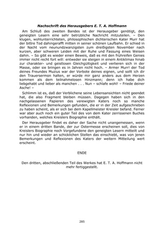 285
Nachschrift des Herausgebers E. T. A. Hoffmann
Am Schluß des zweiten Bandes ist der Herausgeber genötigt, den
geneigten Lesern eine sehr betrübliche Nachricht mitzuteilen. – Den
klugen, wohlunterrichteten, philosophischen dichterischen Kater Murr hat
der bittre Tod dahingerafft mitten in seiner schönen Laufbahn. Er schied in
der Nacht vom neunundzwanzigsten zum dreißigsten November nach
kurzen, aber schweren Leiden mit der Ruhe und Fassung eines Weisen
dahin. – So gibt es wieder einen Beweis, daß es mit den frühreifen Genies
immer nicht recht fort will: entweder sie steigen in einem Antiklimax hinab
zur charakter- und geistlosen Gleichgültigkeit und verlieren sich in der
Masse, oder sie bringen es in Jahren nicht hoch. – Armer Murr! der Tod
deines Freundes Muzius war der Vorbote deines eignen, und sollt ich dir
den Trauersermon halten, er würde mir ganz anders aus dem Herzen
kommen als dem teilnahmelosen Hinzmann; denn ich habe dich
liebgehabt und lieber als manchen . . . Nun – schlafe wohl! – Friede deiner
Asche! –
Schlimm ist es, daß der Verblichene seine Lebensansichten nicht geendet
hat, die also Fragment bleiben müssen. Dagegen haben sich in den
nachgelassenen Papieren des verewigten Katers noch so manche
Reflexionen und Bemerkungen gefunden, die er in der Zeit aufgeschrieben
zu haben scheint, als er sich bei dem Kapellmeister Kreisler befand. Ferner
war aber auch noch ein guter Teil des von dem Kater zerrissenen Buches
vorhanden, welches Kreislers Biographie enthält.
Der Herausgeber findet es daher der Sache nicht unangemessen, wenn
er in einem dritten Bande, der zur Ostermesse erscheinen soll, dies von
Kreislers Biographie noch Vorgefundene den geneigten Lesern mitteilt und
nur hin und wieder an schicklichen Stellen das einschiebt, was von jenen
Bemerkungen und Reflexionen des Katers der weitern Mitteilung wert
erscheint.
ENDE
Den dritten, abschließenden Teil des Werkes hat E. T. A. Hoffmann nicht
mehr fertiggestellt.
 