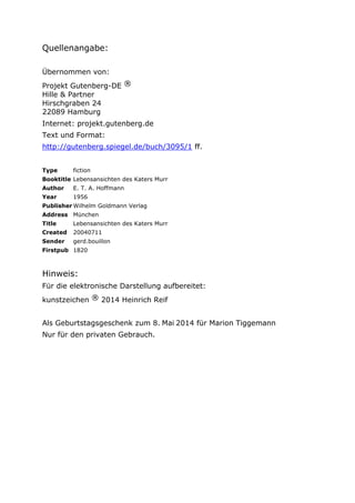 Quellenangabe:
Übernommen von:
Projekt Gutenberg-DE ®
Hille & Partner
Hirschgraben 24
22089 Hamburg
Internet: projekt.gutenberg.de
Text und Format:
http://gutenberg.spiegel.de/buch/3095/1 ff.
Type fiction
Booktitle Lebensansichten des Katers Murr
Author E. T. A. Hoffmann
Year 1956
Publisher Wilhelm Goldmann Verlag
Address München
Title Lebensansichten des Katers Murr
Created 20040711
Sender gerd.bouillon
Firstpub 1820
Hinweis:
Für die elektronische Darstellung aufbereitet:
kunstzeichen ® 2014 Heinrich Reif
Als Geburtstagsgeschenk zum 8. Mai 2014 für Marion Tiggemann
Nur für den privaten Gebrauch.
 