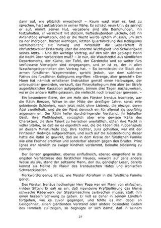 27
dann auf, wie plötzlich erwachend! – Kaum wagt man es, laut zu
sprechen, hart aufzutreten in seiner Nähe. Es schlägt neun Uhr, da springt
er auf, nimmt seinen Hut, vergebens sind alle Bemühungen, ihn
festzuhalten, er versichert mit stolzem, tiefbedeutendem Lächeln, daß ihn
Aktenstöße erwarteten, daß er die Nacht würde opfern müssen, um sich
zu der morgigen, höchst wichtigen, letzten Quartalsitzung des Kollegiums
vorzubereiten; eilt hinweg und hinterläßt die Gesellschaft in
ehrfurchtsvoller Erstarrung über die enorme Wichtigkeit und Schwierigkeit
seines Amts. – Und der wichtige Vortrag, auf den sich der geplagte Mann
die Nacht über vorbereiten muß? – Je nun, die Waschzettel aus sämtlichen
Departements, der Küche, der Tafel, der Garderobe und so weiter fürs
verflossene Vierteljahr sind eingegangen, und er ist es, der in allen
Waschangelegenheiten den Vortrag hat. – So bemitleidet die Stadt den
armen fürstlichen Wagenmeister, spricht jedoch, von dem sublimen
Pathos des fürstlichen Kollegiums ergriffen: »Strenge, aber gerecht!« Der
Mann hat nämlich erhaltener Instruktion gemäß einen Halbwagen, der
unbrauchbar geworden, verkauft, das Finanzkollegium ihm aber bei Strafe
augenblicklicher Kassation aufgegeben, binnen drei Tagen nachzuweisen,
wo er die andere Hälfte gelassen, die vielleicht noch brauchbar gewesen. –
Ein besonderer Stern, der am Hofe des Fürsten Irenäus leuchtete, war
die Rätin Benzon, Witwe in der Mitte der dreißiger Jahre, sonst eine
gebietende Schönheit, noch jetzt nicht ohne Liebreiz, die einzige, deren
Adel zweifelhaft, und die der Fürst dennoch ein für allemal als courfähig
angenommen. Der Rätin heller durchdringender Verstand, ihr lebhafter
Geist, ihre Weltklugheit, vorzüglich aber eine gewisse Kälte des
Charakters, die dem Talent zu herrschen unerläßlich, übten ihre Macht in
voller Stärke, so daß sie es eigentlich war, die die Fäden des Puppenspiels
an diesem Miniaturhofe zog. Ihre Tochter, Julia geheißen, war mit der
Prinzessin Hedwiga aufgewachsen, und auch auf die Geistesbildung dieser
hatte die Rätin so gewirkt, daß sie in dem Kreise der fürstlichen Familie
wie eine Fremde erschien und sonderbar abstach gegen den Bruder. Prinz
Ignaz war nämlich zu ewiger Kindheit verdammt, beinahe blödsinnig zu
nennen.
Der Benzon gegenüber, ebenso einflußreich, ebenso eingreifend in die
engsten Verhältnisse des fürstlichen Hauses, wiewohl auf ganz andere
Weise als sie, stand der seltsame Mann, den du, geneigter Leser, bereits
kennst als Maître de Plaisir des Irenäusschen Hofes und ironischen
Schwarzkünstler.
Merkwürdig genug ist es, wie Meister Abraham in die fürstliche Familie
geriet.
Des Fürsten Irenäus hochseliger Herr Papa war ein Mann von einfachen,
milden Sitten. Er sah es ein, daß irgendeine Kraftäußerung das kleine
schwache Räderwerk der Staatsmaschine zerbrechen müsse, statt ihm
einen bessern Schwung zu geben. Er ließ es daher in seinem Ländlein
fortgehen, wie es zuvor gegangen, und fehlte es ihm dabei an
Gelegenheit, einen glänzenden Verstand oder andere besondere Gaben
des Himmels zu zeigen, so begnügte er sich damit, daß in seinem
 