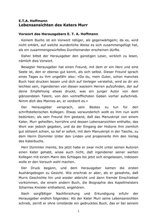 1
E.T.A. Hoffmann
Lebensansichten des Katers Murr
Vorwort des Herausgebers E. T. A. Hoffmann
Keinem Buche ist ein Vorwort nötiger, als gegenwärtigem; da es, wird
nicht erklärt, auf welche wunderliche Weise es sich zusammengefügt hat,
als ein zusammengewürfeltes Durcheinander erscheinen dürfte.
Daher bittet der Herausgeber den günstigen Leser, wirklich zu lesen,
nämlich dies Vorwort.
Besagter Herausgeber hat einen Freund, mit dem er ein Herz und eine
Seele ist, den er ebenso gut kennt, als sich selbst. Dieser Freund sprach
eines Tages zu ihm ungefähr also: »Da du, mein Guter, schon manches
Buch hast drucken lassen und dich auf Verleger verstehst, wird es dir ein
leichtes sein, irgendeinen von diesen wackern Herren aufzufinden, der auf
deine Empfehlung etwas druckt, was ein junger Autor von dem
glänzendsten Talent, von den vortrefflichsten Gaben vorher aufschrieb.
Nimm dich des Mannes an, er verdient es.«
Der Herausgeber versprach, sein Bestes zu tun für den
schriftstellerischen Kollegen. Etwas verwunderlich wollt es ihm nun wohl
bedünken, als sein Freund ihm gestand, daß das Manuskript von einem
Kater, Murr geheißen, herrühre und dessen Lebensansichten enthalte; das
Wort war jedoch gegeben, und da der Eingang der Historie ihm ziemlich
gut stilisiert schien, so lief er sofort, mit dem Manuskript in der Tasche, zu
dem Herrn Dümmler Unter den Linden und proponierte ihm den Verlag
des Katerbuchs.
Herr Dümmler meinte, bis jetzt habe er zwar nicht unter seinen Autoren
einen Kater gehabt, wisse auch nicht, daß irgendeiner seiner werten
Kollegen mit einem Mann des Schlages bis jetzt sich eingelassen, indessen
wolle er den Versuch wohl machen.
Der Druck begann, und dem Herausgeber kamen die ersten
Aushängebogen zu Gesicht. Wie erschrak er aber, als er gewahrte, daß
Murrs Geschichte hin und wieder abbricht und dann fremde Einschiebsel
vorkommen, die einem andern Buch, die Biographie des Kapellmeisters
Johannes Kreisler enthaltend, angehören.
Nach sorgfältiger Nachforschung und Erkundigung erfuhr der
Herausgeber endlich folgendes: Als der Kater Murr seine Lebensansichten
schrieb, zerriß er ohne Umstände ein gedrucktes Buch, das er bei seinem
 