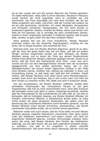 29
da sie den runden Hut und den grauen Oberrock des Fürsten gewahrte,
mit kalter Höflichkeit: »Was steht zu Ihren Diensten, Monsieur?« Monsieur
wurde nämlich der Fürst angeredet, wenn er verkleidet war und
unkenntlich. Der Fürst erkundigte sich nach dem Fremden, der bei der
Witwe eingekehrt sein sollte, und erfuhr, daß der Fremde kein anderer sei
als ein sehr geschickter, berühmter, mit vielen Attestaten, Konzessionen
und Privilegien versehener Taschenspieler, der hier seine Künste zu
produzieren gedenke. Soeben, erzählte die Witwe, wären zwei Herren vom
Hofe bei ihm gewesen, die er vermöge der ganz unerklärlichen Sachen,
welche er ihnen vorgemacht, dermaßen in Erstaunen gesetzt, daß sie ganz
blaß, verstört, ja ganz außer sich das Haus verlassen hätten.
Ohne weiteres ließ sich der Fürst hinaufführen. Meister Abraham
(niemand anders war der berühmte Taschenspieler) empfing ihn wie
einen, den er längst erwartet, und verschloß die Türe.
Niemand weiß, was nun Meister Abraham begonnen, gewiß ist es aber,
daß der Fürst die ganze Nacht über bei ihm blieb, und daß am andern
Morgen Zimmer eingerichtet wurden auf dem Schlosse, die Meister
Abraham bezog, und zu denen der Fürst aus seinem Studierzimmer
mittelst eines geheimen Ganges unbemerkt gelangen konnte. Gewiß ist es
ferner, daß der Fürst den Hofmarschall nicht mehr: »mon cher ami«
nannte und sich von dem Oberjägermeister niemals mehr die wunderbare
Jagdgeschichte von dem weißen gehörnten Hasen, den er (der
Oberjägermeister) bei seinem ersten jägerischen Ausflug in den Wald
nicht schießen konnte, erzählen ließ, welches die Gebrüder in Gram und
Verzweiflung stürzte, so daß beide sehr bald den Hof verließen. Gewiß
endlich, daß Meister Abraham nicht allein durch seine Phantasmagorien,
sondern auch durch das Ansehen, das er sich immer mehr und mehr bei
dem Fürsten zu erwerben wußte, Hof, Stadt und Land in Erstaunen setzte.
Von den Kunststücken, die Meister Abraham vollführte, erzählt oben
bemeldeter Historiograph des Irenäusschen Hauses so viel ganz
Unglaubliches, daß man es nicht nachschreiben kann, ohne alles Zutrauen
des geneigten Lesers aufs Spiel zu setzen. Dasjenige Kunststück, welches
aber der Historiograph für das wunderbarste von allen hält, ja, von dem er
behauptet, daß es hinlänglich beweise, wie Meister Abraham offenbar mit
fremden unheimlichen Mächten in bedrohlichem Bunde stehe, ist indes
nichts anders als jenes akustische Zauberspiel, das später unter der
Benennung des unsichtbaren Mädchens soviel Aufsehen gemacht, und das
Meister Abraham schon damals sinnreicher, phantastischer, das Gemüt
ergreifender aufzustellen wußte, als es nachher jemals geschehen.
Nebenher wollte man auch wissen, daß der Fürst selbst mit dem Meister
Abraham gewisse magische Operationen unternehme, über deren Zweck
unter den Hofdamen, Kammerherrn und andern Leuten vom Hofe ein
angenehmer Wettstreit alberner, sinnloser Vermutungen entstand. Darin
waren alle einig, daß Meister Abraham dem Fürsten das Goldmachen
beibringe, wie aus dem Rauch, der aus dem Laboratorio bisweilen dringe,
zu schließen, und daß er ihn eingeführt in allerlei nützliche
Geisterkonferenzen. Alle waren ferner davon überzeugt, daß der Fürst das
 