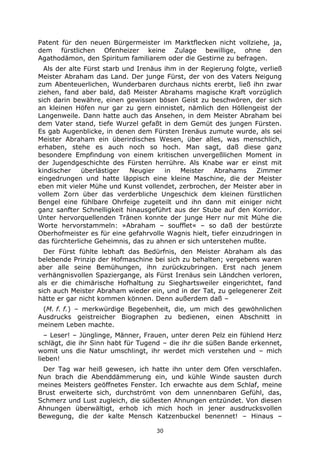 30
Patent für den neuen Bürgermeister im Marktflecken nicht vollziehe, ja,
dem fürstlichen Ofenheizer keine Zulage bewillige, ohne den
Agathodämon, den Spiritum familiarem oder die Gestirne zu befragen.
Als der alte Fürst starb und Irenäus ihm in der Regierung folgte, verließ
Meister Abraham das Land. Der junge Fürst, der von des Vaters Neigung
zum Abenteuerlichen, Wunderbaren durchaus nichts ererbt, ließ ihn zwar
ziehen, fand aber bald, daß Meister Abrahams magische Kraft vorzüglich
sich darin bewähre, einen gewissen bösen Geist zu beschwören, der sich
an kleinen Höfen nur gar zu gern einnistet, nämlich den Höllengeist der
Langenweile. Dann hatte auch das Ansehen, in dem Meister Abraham bei
dem Vater stand, tiefe Wurzel gefaßt in dem Gemüt des jungen Fürsten.
Es gab Augenblicke, in denen dem Fürsten Irenäus zumute wurde, als sei
Meister Abraham ein überirdisches Wesen, über alles, was menschlich,
erhaben, stehe es auch noch so hoch. Man sagt, daß diese ganz
besondere Empfindung von einem kritischen unvergeßlichen Moment in
der Jugendgeschichte des Fürsten herrühre. Als Knabe war er einst mit
kindischer überlästiger Neugier in Meister Abrahams Zimmer
eingedrungen und hatte läppisch eine kleine Maschine, die der Meister
eben mit vieler Mühe und Kunst vollendet, zerbrochen, der Meister aber in
vollem Zorn über das verderbliche Ungeschick dem kleinen fürstlichen
Bengel eine fühlbare Ohrfeige zugeteilt und ihn dann mit einiger nicht
ganz sanfter Schnelligkeit hinausgeführt aus der Stube auf den Korridor.
Unter hervorquellenden Tränen konnte der junge Herr nur mit Mühe die
Worte hervorstammeln: »Abraham – soufflet« – so daß der bestürzte
Oberhofmeister es für eine gefahrvolle Wagnis hielt, tiefer einzudringen in
das fürchterliche Geheimnis, das zu ahnen er sich unterstehen mußte.
Der Fürst fühlte lebhaft das Bedürfnis, den Meister Abraham als das
belebende Prinzip der Hofmaschine bei sich zu behalten; vergebens waren
aber alle seine Bemühungen, ihn zurückzubringen. Erst nach jenem
verhängnisvollen Spaziergange, als Fürst Irenäus sein Ländchen verloren,
als er die chimärische Hofhaltung zu Sieghartsweiler eingerichtet, fand
sich auch Meister Abraham wieder ein, und in der Tat, zu gelegenerer Zeit
hätte er gar nicht kommen können. Denn außerdem daß –
(M. f. f.) – merkwürdige Begebenheit, die, um mich des gewöhnlichen
Ausdrucks geistreicher Biographen zu bedienen, einen Abschnitt in
meinem Leben machte.
– Leser! – Jünglinge, Männer, Frauen, unter deren Pelz ein fühlend Herz
schlägt, die ihr Sinn habt für Tugend – die ihr die süßen Bande erkennet,
womit uns die Natur umschlingt, ihr werdet mich verstehen und – mich
lieben!
Der Tag war heiß gewesen, ich hatte ihn unter dem Ofen verschlafen.
Nun brach die Abenddämmerung ein, und kühle Winde sausten durch
meines Meisters geöffnetes Fenster. Ich erwachte aus dem Schlaf, meine
Brust erweiterte sich, durchströmt von dem unnennbaren Gefühl, das,
Schmerz und Lust zugleich, die süßesten Ahnungen entzündet. Von diesen
Ahnungen überwältigt, erhob ich mich hoch in jener ausdrucksvollen
Bewegung, die der kalte Mensch Katzenbuckel benennet! – Hinaus –
 