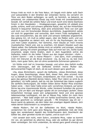 31
hinaus trieb es mich in die freie Natur, ich begab mich daher aufs Dach
und lustwandelte in den Strahlen der sinkenden Sonne. Da vernahm ich
Töne von dem Boden aufsteigen, so sanft, so heimlich, so bekannt, so
anlockend, ein unbekanntes Etwas zog mich hinab mit unwiderstehlicher
Gewalt. Ich verließ die schöne Natur und kroch durch eine kleine Dachluke
hinein in den Hausboden. – Hinabgesprungen, gewahrte ich alsbald eine
große, schöne, weiß und schwarz gefleckte Katze, die, auf den Hinterfüßen
sitzend in bequemer Stellung, eben jene anlockenden Töne von sich gab
und mich nun mit forschenden Blicken durchblitzte. Augenblicklich setzte
ich mich ihr gegenüber und versuchte, dem innern Trieb nachgebend, in
das Lied einzustimmen, das die weiß und schwarz Gefleckte angestimmt.
Das gelang mir, ich muß es selbst sagen, über die Maßen wohl, und von
diesem Augenblick an datiert sich, wie ich für die Psychologen, die mich
und mein Leben studieren, hier bemerke, mein Glaube an mein inneres
musikalisches Talent und, wie zu erachten, mit diesem Glauben auch das
Talent selbst. Die Gefleckte blickte mich an schärfer und emsiger, schwieg
plötzlich, sprang mit einem gewaltigen Satz auf mich los! Ich, nichts Gutes
erwartend, zeigte meine Krallen, doch in dem Augenblick schrie die
Gefleckte, indem ihr die hellen Tränen aus den Augen stürzten: »Sohn –
o Sohn! komm! – eile in meine Pfoten!« – Und dann, mich umhalsend,
mich mit Inbrunst an die Brust drückend: »Ja, du bist es, du bist mein
Sohn, mein guter Sohn, den ich ohne sonderliche Schmerzen geboren!« –
Ich fühlte mich tief im Innersten bewegt, und schon dies Gefühl mußte
mich überzeugen, daß die Gefleckte wirklich meine Mutter war,
demunerachtet fragte ich doch, ob sie auch dessen ganz gewiß sei.
»Ha, diese Ähnlichkeit«, sprach die Gefleckte, »diese Ähnlichkeit, diese
Augen, diese Gesichtszüge, dieser Bart, dieser Pelz, alles erinnert mich
nur zu lebhaft an den Treulosen, Undankbaren, der mich verließ. – Du bist
ganz das getreue Ebenbild deines Vaters, lieber Murr (denn so wirst du ja
geheißen), ich hoffe jedoch, daß du mit der Schönheit des Vaters zugleich
die sanftere Denkungsart, die milden Sitten deiner Mutter Mina erworben
haben wirst. – Dein Vater hatte einen sehr vornehmen Anstand, auf seiner
Stirne lag eine imponierende Würde, voller Verstand funkelten die grünen
Augen, und um Bart und Wangen spielte oft ein anmutiges Lächeln. Diese
körperlichen Vorzüge sowie sein aufgeweckter Geist und eine gewisse
liebenswürdige Leichtigkeit, mit der er Mäuse fing, ließen ihn mein Herz
gewinnen. – Aber bald zeigte sich ein hartes tyrannisches Gemüt, das er
so lange geschickt zu verbergen gewußt. – Mit Entsetzen sag ich es! –
Kaum warst du geboren, als dein Vater den unseligen Appetit bekam, dich
nebst deinen Geschwistern zu verspeisen.«
»Beste Mutter«, fiel ich der Gefleckten ins Wort, »beste Mutter,
verdammen Sie nicht ganz jene Neigung. Das gebildetste Volk der Erde
legte den sonderbaren Appetit des Kinderfressens dem Geschlecht der
Götter bei, aber gerettet wurde ein Jupiter, und so auch ich!« –
»Ich versteh dich nicht, mein Sohn«, erwiderte Mina, »aber es kommt
mir vor, als sprächest du albernes Zeug, oder als wolltest du gar deinen
Vater verteidigen. Sei nicht undankbar, du wärest ganz gewiß erwürgt und
 