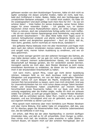 32
gefressen worden von dem blutdürstigen Tyrannen, hätte ich dich nicht so
tapfer verteidigt mit diesen scharfen Krallen, hätte ich nicht, bald hier,
bald dort hinfliehend in Keller, Boden, Ställe, dich den Verfolgungen des
unnatürlichen Barbaren entzogen. – Er verließ mich endlich; nie habe ich
ihn wiedergesehen! Und doch schlägt noch mein Herz für ihn! – Es war ein
schöner Kater! – Viele hielten ihn seines Anstandes, seiner feinen Sitten
wegen für einen reisenden Grafen. – Ich glaubte nun, im kleinen
häuslichen Zirkel meine Mutterpflichten übend, ein stilles ruhiges Leben
führen zu können, doch der entsetzlichste Schlag sollte mich noch treffen.
– Als ich von einem kleinen Spaziergange einst heimkehrte, weg warst du
samt deinen Geschwistern! – Ein altes Weib hatte mich Tages zuvor in
meinem Schlupfwinkel entdeckt und allerlei verfängliche Worte von ins
Wasser werfen und dergleichen gesprochen! – Nun! ein Glück, daß du,
mein Sohn, gerettet, komm nochmals an meine Brust, Geliebter!« –
Die gefleckte Mama liebkoste mich mit aller Herzlichkeit und fragte mich
dann nach den nähern Umständen meines Lebens. Ich erzählte ihr alles
und vergaß nicht, meiner hohen Ausbildung zu erwähnen, und wie ich
dazu gekommen.
Mina schien weniger gerührt von den seltenen Vorzügen des Sohnes, als
man hätte denken sollen. Ja! sie gab mir nicht undeutlich zu verstehen,
daß ich mitsamt meinem außerordentlichen Geiste, mit meiner tiefen
Wissenschaft auf Abwege geraten, die mir verderblich werden könnten.
Vorzüglich warnte sie mich aber, dem Meister Abraham ja nicht meine
erworbenen Kenntnisse zu entdecken, da dieser sie nur nützen würde,
mich in der drückendsten Knechtschaft zu halten.
»Ich kann mich«, sprach Mina, »zwar gar nicht deiner Ausbildung
rühmen, indessen fehlt es mir doch durchaus nicht an natürlichen
Fähigkeiten und angenehmen, mir von der Natur eingeimpften Talenten.
Darunter rechne ich zum Beispiel die Macht, knisternde Funken aus
meinem Pelz hervorstrahlen zu lassen, wenn man mich streichelt. Und was
für Unannehmlichkeiten hat mir nicht schon dieses einzige Talent bereitet!
Kinder und Erwachsene haben unaufhörlich auf meinem Rücken
herumhantiert jenes Feuerwerks halber, mir zur Qual, und wenn ich
unmutig wegsprang oder die Krallen zeigte, mußte ich mich ein scheues
wildes Tier schelten, ja wohl gar prügeln lassen. – Sowie Meister Abraham
erfährt, daß du schreiben kannst, lieber Murr, macht er dich zu seinem
Kopisten, und aus Schuldigkeit wird von dir gefordert, was du jetzt nur
aus eigenem Antriebe zu deiner Lust tust.« –
Mina sprach noch mehreres über mein Verhältnis zum Meister Abraham
und über meine Bildung. Erst später habe ich eingesehen, daß das, was
ich für Abscheu gegen die Wissenschaften hielt, wirkliche Lebensweisheit
war, die die Gefleckte in sich trug.
Ich erfuhr, daß Mina bei der alten Nachbarsfrau in ziemlich dürftigen
Umständen lebe, und daß es ihr oft schwerfalle, ihren Hunger zu stillen.
Dies rührte mich tief, die kindliche Liebe erwachte in voller Stärke in
meinem Busen, ich besann mich auf den schönen Heringskopf, den ich
 