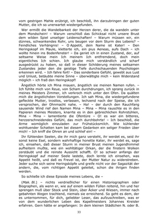 33
vom gestrigen Mahle erübrigt, ich beschloß, ihn darzubringen der guten
Mutter, die ich so unerwartet wiedergefunden.
Wer ermißt die Wandelbarkeit der Herzen derer, die da wandeln unter
dem Mondschein! – Warum verschloß das Schicksal nicht unsere Brust
dem wilden Spiel unseliger Leidenschaften! – Warum müssen wir, ein
dünnes, schwankendes Rohr, uns beugen vor dem Sturm des Lebens? –
Feindliches Verhängnis! – O Appetit, dein Name ist Kater! – Den
Heringskopf im Maule, kletterte ich, ein pius Aeneas, aufs Dach – ich
wollte hinein ins Bodenfenster! – Da geriet ich in einen Zustand, der, auf
seltsame Weise mein Ich meinem Ich entfremdend, doch mein
eigentliches Ich schien. Ich glaube mich verständlich und scharf
ausgedrückt zu haben, so daß in dieser Schilderung meines seltsamen
Zustandes jeder den die geistige Tiefe durchschauenden Psychologen
erkennen wird. – Ich fahre fort! – Das sonderbare Gefühl, gewebt aus Lust
und Unlust, betäubte meine Sinne – überwältigte mich – kein Widerstand
möglich – ich fraß den Heringskopf!
Ängstlich hörte ich Mina miauen, ängstlich sie meinen Namen rufen. –
Ich fühlte mich von Reue, von Scham durchdrungen, ich sprang zurück in
meines Meisters Zimmer, ich verkroch mich unter den Ofen. Da quälten
mich die ängstlichsten Vorstellungen. Ich sah Mina, die wiedergefundene
gefleckte Mutter, trostlos, verlassen, lechzend nach der Speise, die ich
versprochen, der Ohnmacht nahe. – Ha! – der durch den Rauchfang
sausende Wind rief den Namen Mina – Mina – Mina rauschte es in den
Papieren meines Meisters, knarrte es in den gebrechlichen Rohrstühlen,
Mina – Mina – lamentierte die Ofentüre – O! es war ein bitteres,
herzzerschneidendes Gefühl, das mich durchbohrte! – Ich beschloß, die
Arme womöglich einzuladen zur Frühstücksmilch. Wie kühlender
wohltuender Schatten kam bei diesem Gedanken ein seliger Frieden über
mich! – Ich kniff die Ohren an und schlief ein! –
Ihr fühlenden Seelen, die ihr mich ganz versteht, ihr werdet es, seid ihr
sonst keine Esel, sondern wahrhaftige honette Kater, ihr werdet es, sage
ich, einsehen, daß dieser Sturm in meiner Brust meinen Jugendhimmel
aufheitern mußte, wie ein wohltätiger Orkan, der die finstern Wolken
zerstäubt und die reinste Aussicht schafft. O! so schwer anfangs der
Heringskopf auf meiner Seele lastete, doch lernte ich einsehen, was
Appetit heißt, und daß es Frevel ist, der Mutter Natur zu widerstreben.
Jeder suche sich seine Heringsköpfe und greife nicht vor der Sagazität der
andern, die, vom richtigen Appetit geleitet, schon die ihrigen finden
werden.
So schließe ich diese Episode meines Lebens, die –
(Mak. Bl.) – nichts verdrießlicher für einen Historiographien oder
Biographen, als wenn er, wie auf einem wilden Füllen reitend, hin und her
sprengen muß über Stock und Stein, über Äcker und Wiesen, immer nach
gebahnten Wegen trachtend, niemals sie erreichend. So geht es dem, der
es unternommen, für dich, geliebter Leser, das aufzuschreiben, was er
von dem wunderlichen Leben des Kapellmeisters Johannes Kreisler
erfahren. Gern hätte er angefangen: In dem kleinen Städtchen N. oder B.
 