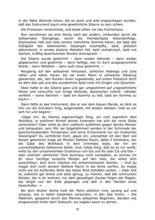 35
in der Nähe Akkorde hören, die so stark und wild angeschlagen wurden,
daß das Instrument kaum eine gewöhnliche Gitarre zu sein schien.
Die Prinzessin verstummte, und beide eilten vor das Fischerhaus.
Nun vernahmen sie eine Weise nach der andern, verbunden durch die
seltsamsten Übergänge, durch die fremdartigste Akkordenfolge.
Dazwischen ließ sich eine sonore männliche Stimme hören, die bald alle
Süßigkeit des italienischen Gesanges erschöpfte, bald, plötzlich
abbrechend, in ernste düstere Melodien fiel, bald rezitativisch, bald mit
starken, kräftig akzentuierten Worten dreinsprach. –
Die Gitarre wurde gestimmt – dann wieder Akkorde – dann wieder
abgebrochen und gestimmt – dann heftige, wie im Zorn ausgesprochene
Worte – dann Melodien – dann aufs neue gestimmt. –
Neugierig auf den seltsamen Virtuosen, schlichen Hedwiga und Julia
näher und näher heran, bis sie einen Mann in schwarzer Kleidung
gewahrten, der, den Rücken ihnen zugewendet, auf einem Felsstück dicht
an dem See saß und das wunderliche Spiel trieb mit Singen und Sprechen.
Eben hatte er die Gitarre ganz und gar umgestimmt auf ungewöhnliche
Weise und versuchte nun einige Akkorde, dazwischen rufend: »Wieder
verfehlt – keine Reinheit – bald ein Komma zu tief, bald ein Komma zu
hoch!« –
Dann faßte er das Instrument, das er von dem blauen Bande, an dem es
ihm um die Schultern hing, losgenestelt, mit beiden Händen, hielt es vor
sich hin und begann:
»Sage mir, du kleines eigensinniges Ding, wo ruht eigentlich dein
Wohllaut, in welchem Winkel deines Innersten hat sich die reine Skala
verkrochen? Oder willst du dich vielleicht auflehnen gegen deinen Meister
und behaupten, sein Ohr sei totgehämmert worden in der Schmiede der
gleichschwebenden Temperatur und seine Enharmonik nur ein kindisches
Vexierspiel? Du verhöhnst mich, glaub ich, unerachtet ich den Bart viel
besser geschoren trage als Meister Stefano Pacini, detto il Venetiano, der
die Gabe des Wohllauts in dein Innerstes legte, die mir ein
unerschließbares Geheimnis bleibt. Und, liebes Ding, daß du es nur weißt,
willst du den unisonierenden Dualismus von Gis und As oder Cis und Des –
oder vielmehr sämtlicher Töne durchaus nicht verstatten, so schicke ich
dir neun tüchtige teutsche Meister auf den Hals, die sollen dich
ausschelten, dich kirre machen mit enharmonischen Worten. – Und du
magst dich nicht deinem Stefano Pacini in die Arme werfen, du magst
nicht wie ein keifendes Weib das letzte Wort behalten wollen. – Oder bist
du vielleicht gar dreist und stolz genug, zu meinen, daß alle schmucken
Geister, die in dir wohnen, nur dem gewaltigen Zauber folgen der Magier,
die längst von der Erde gegangen und daß in den Händen eines
Hasenfußes –«
Bei dem letzten Worte hielt der Mann plötzlich inne, sprang auf und
schaute, wie in tiefen Gedanken versunken, in den See hinein. – Die
Mädchen, gespannt durch des Mannes seltsames Beginnen, standen wie
eingewurzelt hinter dem Gebüsch; sie wagten kaum zu atmen.
 