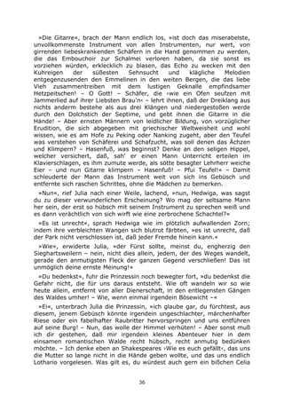36
»Die Gitarre«, brach der Mann endlich los, »ist doch das miserabelste,
unvollkommenste Instrument von allen Instrumenten, nur wert, von
girrenden liebeskrankenden Schäfern in die Hand genommen zu werden,
die das Embouchoir zur Schalmei verloren haben, da sie sonst es
vorziehen würden, erklecklich zu blasen, das Echo zu wecken mit den
Kuhreigen der süßesten Sehnsucht und klägliche Melodien
entgegenzusenden den Emmelinen in den weiten Bergen, die das liebe
Vieh zusammentreiben mit dem lustigen Geknalle empfindsamer
Hetzpeitschen! – O Gott! – Schäfer, die ›wie ein Ofen seufzen mit
Jammerlied auf ihrer Liebsten Brau'n‹ – lehrt ihnen, daß der Dreiklang aus
nichts anderm bestehe als aus drei Klängen und niedergestoßen werde
durch den Dolchstich der Septime, und gebt ihnen die Gitarre in die
Hände! – Aber ernsten Männern von leidlicher Bildung, von vorzüglicher
Erudition, die sich abgegeben mit griechischer Weltweisheit und wohl
wissen, wie es am Hofe zu Peking oder Nanking zugeht, aber den Teufel
was verstehen von Schäferei und Schafzucht, was soll denen das Ächzen
und Klimpern? – Hasenfuß, was beginnst? Denke an den seligen Hippel,
welcher versichert, daß, sah' er einen Mann Unterricht erteilen im
Klavierschlagen, es ihm zumute werde, als sötte besagter Lehrherr weiche
Eier – und nun Gitarre klimpern – Hasenfuß! – Pfui Teufel!« – Damit
schleuderte der Mann das Instrument weit von sich ins Gebüsch und
entfernte sich raschen Schrittes, ohne die Mädchen zu bemerken.
»Nun«, rief Julia nach einer Weile, lachend, »nun, Hedwiga, was sagst
du zu dieser verwunderlichen Erscheinung? Wo mag der seltsame Mann
her sein, der erst so hübsch mit seinem Instrument zu sprechen weiß und
es dann verächtlich von sich wirft wie eine zerbrochene Schachtel?«
»Es ist unrecht«, sprach Hedwiga wie im plötzlich aufwallenden Zorn;
indem ihre verbleichten Wangen sich blutrot färbten, »es ist unrecht, daß
der Park nicht verschlossen ist, daß jeder Fremde hinein kann.«
»Wie«, erwiderte Julia, »der Fürst sollte, meinst du, engherzig den
Sieghartsweilern – nein, nicht dies allein, jedem, der des Weges wandelt,
gerade den anmutigsten Fleck der ganzen Gegend verschließen! Das ist
unmöglich deine ernste Meinung!«
»Du bedenkst«, fuhr die Prinzessin noch bewegter fort, »du bedenkst die
Gefahr nicht, die für uns daraus entsteht. Wie oft wandeln wir so wie
heute allein, entfernt von aller Dienerschaft, in den entlegensten Gängen
des Waldes umher! – Wie, wenn einmal irgendein Bösewicht –«
»Ei«, unterbrach Julia die Prinzessin, »ich glaube gar, du fürchtest, aus
diesem, jenem Gebüsch könnte irgendein ungeschlachter, märchenhafter
Riese oder ein fabelhafter Raubritter hervorspringen und uns entführen
auf seine Burg! – Nun, das wolle der Himmel verhüten! – Aber sonst muß
ich dir gestehen, daß mir irgendein kleines Abenteuer hier in dem
einsamen romantischen Walde recht hübsch, recht anmutig bedünken
möchte. – Ich denke eben an Shakespeares ›Wie es euch gefällt‹, das uns
die Mutter so lange nicht in die Hände geben wollte, und das uns endlich
Lothario vorgelesen. Was gilt es, du würdest auch gern ein bißchen Celia
 