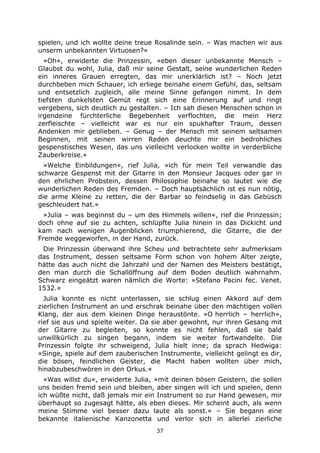 37
spielen, und ich wollte deine treue Rosalinde sein. – Was machen wir aus
unserm unbekannten Virtuosen?«
»Oh«, erwiderte die Prinzessin, »eben dieser unbekannte Mensch –
Glaubst du wohl, Julia, daß mir seine Gestalt, seine wunderlichen Reden
ein inneres Grauen erregten, das mir unerklärlich ist? – Noch jetzt
durchbeben mich Schauer, ich erliege beinahe einem Gefühl, das, seltsam
und entsetzlich zugleich, alle meine Sinne gefangen nimmt. In dem
tiefsten dunkelsten Gemüt regt sich eine Erinnerung auf und ringt
vergebens, sich deutlich zu gestalten. – Ich sah diesen Menschen schon in
irgendeine fürchterliche Begebenheit verflochten, die mein Herz
zerfleischte – vielleicht war es nur ein spukhafter Traum, dessen
Andenken mir geblieben. – Genug – der Mensch mit seinem seltsamen
Beginnen, mit seinen wirren Reden deuchte mir ein bedrohliches
gespenstisches Wesen, das uns vielleicht verlocken wollte in verderbliche
Zauberkreise.«
»Welche Einbildungen«, rief Julia, »ich für mein Teil verwandle das
schwarze Gespenst mit der Gitarre in den Monsieur Jacques oder gar in
den ehrlichen Probstein, dessen Philosophie beinahe so lautet wie die
wunderlichen Reden des Fremden. – Doch hauptsächlich ist es nun nötig,
die arme Kleine zu retten, die der Barbar so feindselig in das Gebüsch
geschleudert hat.«
»Julia – was beginnst du – um des Himmels willen«, rief die Prinzessin;
doch ohne auf sie zu achten, schlüpfte Julia hinein in das Dickicht und
kam nach wenigen Augenblicken triumphierend, die Gitarre, die der
Fremde weggeworfen, in der Hand, zurück.
Die Prinzessin überwand ihre Scheu und betrachtete sehr aufmerksam
das Instrument, dessen seltsame Form schon von hohem Alter zeigte,
hätte das auch nicht die Jahrzahl und der Namen des Meisters bestätigt,
den man durch die Schallöffnung auf dem Boden deutlich wahrnahm.
Schwarz eingeätzt waren nämlich die Worte: »Stefano Pacini fec. Venet.
1532.«
Julia konnte es nicht unterlassen, sie schlug einen Akkord auf dem
zierlichen Instrument an und erschrak beinahe über den mächtigen vollen
Klang, der aus dem kleinen Dinge heraustönte. »O herrlich – herrlich«,
rief sie aus und spielte weiter. Da sie aber gewohnt, nur ihren Gesang mit
der Gitarre zu begleiten, so konnte es nicht fehlen, daß sie bald
unwillkürlich zu singen begann, indem sie weiter fortwandelte. Die
Prinzessin folgte ihr schweigend, Julia hielt inne; da sprach Hedwiga:
»Singe, spiele auf dem zauberischen Instrumente, vielleicht gelingt es dir,
die bösen, feindlichen Geister, die Macht haben wollten über mich,
hinabzubeschwören in den Orkus.«
»Was willst du«, erwiderte Julia, »mit deinen bösen Geistern, die sollen
uns beiden fremd sein und bleiben, aber singen will ich und spielen, denn
ich wüßte nicht, daß jemals mir ein Instrument so zur Hand gewesen, mir
überhaupt so zugesagt hätte, als eben dieses. Mir scheint auch, als wenn
meine Stimme viel besser dazu laute als sonst.« – Sie begann eine
bekannte italienische Kanzonetta und verlor sich in allerlei zierliche
 