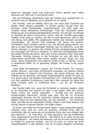 38
Melismen, gewagte Läufe und Capriccios, Raum gebend dem vollen
Reichtum der Töne, der in ihrer Brust ruhte.
War die Prinzessin erschrocken über den Anblick des Unbekannten, so
erstarrte Julia zur Bildsäule, als er plötzlich vor ihr stand.
Der Fremde, wohl an dreißig Jahre alt, war nach dem Zuschnitt der
letzten Mode schwarz gekleidet. In seinem ganzen Anzuge fand sich
durchaus nichts Sonderbares, Ungewöhnliches, und doch hatte sein
Ansehen etwas Seltsames, Fremdartiges. Trotz der Sauberkeit seiner
Kleidung war eine gewisse Nachlässigkeit sichtbar, die weniger von Mangel
an Sorgfalt als davon herzurühren schien, daß der Fremde gezwungen
worden, einen Weg zu machen, auf den er nicht gerechnet, und zu dem
sein Anzug nicht paßte. Mit aufgerissener Weste, das Halstuch nur leicht
umschlungen, die Schuhe dick bestäubt, auf denen die goldnen
Schnällchen kaum sichtbar, stand er da, und närrisch genug sah es aus,
daß er an dem kleinen dreieckigen Hütchen, das nur bestimmt, unter den
Armen getragen zu werden, die hintere Krempe herabgeschlagen hatte,
um sich gegen die Sonne zu schützen. Er hatte sich durchgedrängt durch
das tiefste Dickicht des Parks, denn sein wirres schwarzes Haar hing voller
Tannadeln. Flüchtig schaute er die Prinzessin an und ließ dann den
seelenvollen leuchtenden Blick seiner großen dunklen Augen auf Julia
ruhen, deren Verlegenheit noch dadurch erhöht wurde, so daß ihr, wie es
in dergleichen Fällen ihr zu geschehen pflegte, die Tränen in die Augen
traten.
»Und diese Himmelstöne«, begann der Fremde endlich mit weicher,
sanfter Stimme, »und diese Himmelstöne schweigen vor meinem Anblick
und zerfließen in Tränen?« Die Prinzessin, den ersten Eindruck, den der
Fremde auf sie gemacht, mit Gewalt niederkämpfend, blickte ihn stolz an
und sprach dann mit beinahe schneidendem Ton: »Allerdings überrascht
uns Ihre plötzliche Erscheinung, mein Herr! Man erwartet um diese Zeit
keine Fremden mehr im fürstlichen Park. – Ich bin die Prinzessin
Hedwiga.«
Der Fremde hatte sich, sowie die Prinzessin zu sprechen begann, rasch
zu ihr gewendet und schaute ihr jetzt in die Augen, aber sein ganzes
Antlitz schien ein andres geworden. – Vertilgt war der Ausdruck
schwermütiger Sehnsucht, vertilgt jede Spur des tief im Innersten
aufgeregten Gemüts, ein toll verzerrtes Lächeln steigerte den Ausdruck
bitterer Ironie bis zum Possierlichen, bis zum Skurrilen. – Die Prinzessin
blieb, als träfe sie ein elektrischer Schlag, mitten in der Rede stecken und
schlug, blutrot im ganzen Gesicht, die Augen nieder.
Es schien, als wollte der Fremde etwas sagen, in dem Augenblick begann
indessen Julia: »Bin ich nicht ein dummes, törichtes Ding, daß ich
erschrecke, daß ich weine wie ein kindisches Kind, das man ertappt über
dem Naschen! – Ja, mein Herr, ich habe genascht, hier die trefflichsten
Töne weggenascht von Ihrer Gitarre – die Gitarre ist an allem schuld und
unsere Neugier! – Wir haben Sie belauscht, wie Sie mit dem kleinen Dinge
so hübsch zu sprechen wußten, und wie Sie dann im Zorne die Arme
wegschleuderten in das Gebüsch, daß sie im lauten Klageton aufseufzte,
 