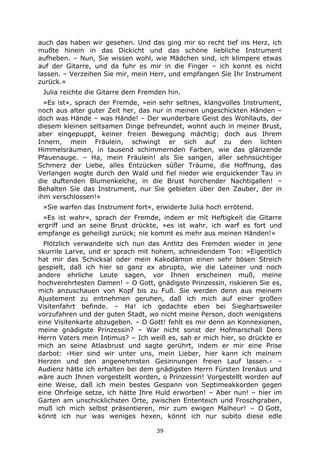 39
auch das haben wir gesehen. Und das ging mir so recht tief ins Herz, ich
mußte hinein in das Dickicht und das schöne liebliche Instrument
aufheben. – Nun, Sie wissen wohl, wie Mädchen sind, ich klimpere etwas
auf der Gitarre, und da fuhr es mir in die Finger – ich konnt es nicht
lassen. – Verzeihen Sie mir, mein Herr, und empfangen Sie Ihr Instrument
zurück.«
Julia reichte die Gitarre dem Fremden hin.
»Es ist«, sprach der Fremde, »ein sehr seltnes, klangvolles Instrument,
noch aus alter guter Zeit her, das nur in meinen ungeschickten Händen –
doch was Hände – was Hände! – Der wunderbare Geist des Wohllauts, der
diesem kleinen seltsamen Dinge befreundet, wohnt auch in meiner Brust,
aber eingepuppt, keiner freien Bewegung mächtig; doch aus Ihrem
Innern, mein Fräulein, schwingt er sich auf zu den lichten
Himmelsräumen, in tausend schimmernden Farben, wie das glänzende
Pfauenauge. – Ha, mein Fräulein! als Sie sangen, aller sehnsüchtiger
Schmerz der Liebe, alles Entzücken süßer Träume, die Hoffnung, das
Verlangen wogte durch den Wald und fiel nieder wie erquickender Tau in
die duftenden Blumenkelche, in die Brust horchender Nachtigallen! –
Behalten Sie das Instrument, nur Sie gebieten über den Zauber, der in
ihm verschlossen!«
»Sie warfen das Instrument fort«, erwiderte Julia hoch errötend.
»Es ist wahr«, sprach der Fremde, indem er mit Heftigkeit die Gitarre
ergriff und an seine Brust drückte, »es ist wahr, ich warf es fort und
empfange es geheiligt zurück; nie kommt es mehr aus meinen Händen!«
Plötzlich verwandelte sich nun das Antlitz des Fremden wieder in jene
skurrile Larve, und er sprach mit hohem, schneidendem Ton: »Eigentlich
hat mir das Schicksal oder mein Kakodämon einen sehr bösen Streich
gespielt, daß ich hier so ganz ex abrupto, wie die Lateiner und noch
andere ehrliche Leute sagen, vor Ihnen erscheinen muß, meine
hochverehrtesten Damen! – O Gott, gnädigste Prinzessin, riskieren Sie es,
mich anzuschauen von Kopf bis zu Fuß. Sie werden denn aus meinem
Ajustement zu entnehmen geruhen, daß ich mich auf einer großen
Visitenfahrt befinde. – Ha! ich gedachte eben bei Sieghartsweiler
vorzufahren und der guten Stadt, wo nicht meine Person, doch wenigstens
eine Visitenkarte abzugeben. – O Gott! fehlt es mir denn an Konnexionen,
meine gnädigste Prinzessin? – War nicht sonst der Hofmarschall Dero
Herrn Vaters mein Intimus? – Ich weiß es, sah er mich hier, so drückte er
mich an seine Atlasbrust und sagte gerührt, indem er mir eine Prise
darbot: ›Hier sind wir unter uns, mein Lieber, hier kann ich meinem
Herzen und den angenehmsten Gesinnungen freien Lauf lassen.‹ –
Audienz hätte ich erhalten bei dem gnädigsten Herrn Fürsten Irenäus und
wäre auch Ihnen vorgestellt worden, o Prinzessin! Vorgestellt worden auf
eine Weise, daß ich mein bestes Gespann von Septimeakkorden gegen
eine Ohrfeige setze, ich hätte Ihre Huld erworben! – Aber nun! – hier im
Garten am unschicklichsten Orte, zwischen Ententeich und Froschgraben,
muß ich mich selbst präsentieren, mir zum ewigen Malheur! – O Gott,
könnt ich nur was weniges hexen, könnt ich nur subito diese edle
 