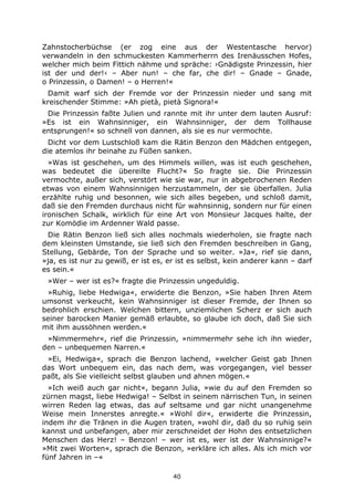 40
Zahnstocherbüchse (er zog eine aus der Westentasche hervor)
verwandeln in den schmuckesten Kammerherrn des Irenäusschen Hofes,
welcher mich beim Fittich nähme und spräche: ›Gnädigste Prinzessin, hier
ist der und der!‹ – Aber nun! – che far, che dir! – Gnade – Gnade,
o Prinzessin, o Damen! – o Herren!«
Damit warf sich der Fremde vor der Prinzessin nieder und sang mit
kreischender Stimme: »Ah pietà, pietà Signora!«
Die Prinzessin faßte Julien und rannte mit ihr unter dem lauten Ausruf:
»Es ist ein Wahnsinniger, ein Wahnsinniger, der dem Tollhause
entsprungen!« so schnell von dannen, als sie es nur vermochte.
Dicht vor dem Lustschloß kam die Rätin Benzon den Mädchen entgegen,
die atemlos ihr beinahe zu Füßen sanken.
»Was ist geschehen, um des Himmels willen, was ist euch geschehen,
was bedeutet die übereilte Flucht?« So fragte sie. Die Prinzessin
vermochte, außer sich, verstört wie sie war, nur in abgebrochenen Reden
etwas von einem Wahnsinnigen herzustammeln, der sie überfallen. Julia
erzählte ruhig und besonnen, wie sich alles begeben, und schloß damit,
daß sie den Fremden durchaus nicht für wahnsinnig, sondern nur für einen
ironischen Schalk, wirklich für eine Art von Monsieur Jacques halte, der
zur Komödie im Ardenner Wald passe.
Die Rätin Benzon ließ sich alles nochmals wiederholen, sie fragte nach
dem kleinsten Umstande, sie ließ sich den Fremden beschreiben in Gang,
Stellung, Gebärde, Ton der Sprache und so weiter. »Ja«, rief sie dann,
»ja, es ist nur zu gewiß, er ist es, er ist es selbst, kein anderer kann – darf
es sein.«
»Wer – wer ist es?« fragte die Prinzessin ungeduldig.
»Ruhig, liebe Hedwiga«, erwiderte die Benzon, »Sie haben Ihren Atem
umsonst verkeucht, kein Wahnsinniger ist dieser Fremde, der Ihnen so
bedrohlich erschien. Welchen bittern, unziemlichen Scherz er sich auch
seiner barocken Manier gemäß erlaubte, so glaube ich doch, daß Sie sich
mit ihm aussöhnen werden.«
»Nimmermehr«, rief die Prinzessin, »nimmermehr sehe ich ihn wieder,
den – unbequemen Narren.«
»Ei, Hedwiga«, sprach die Benzon lachend, »welcher Geist gab Ihnen
das Wort unbequem ein, das nach dem, was vorgegangen, viel besser
paßt, als Sie vielleicht selbst glauben und ahnen mögen.«
»Ich weiß auch gar nicht«, begann Julia, »wie du auf den Fremden so
zürnen magst, liebe Hedwiga! – Selbst in seinem närrischen Tun, in seinen
wirren Reden lag etwas, das auf seltsame und gar nicht unangenehme
Weise mein Innerstes anregte.« »Wohl dir«, erwiderte die Prinzessin,
indem ihr die Tränen in die Augen traten, »wohl dir, daß du so ruhig sein
kannst und unbefangen, aber mir zerschneidet der Hohn des entsetzlichen
Menschen das Herz! – Benzon! – wer ist es, wer ist der Wahnsinnige?«
»Mit zwei Worten«, sprach die Benzon, »erkläre ich alles. Als ich mich vor
fünf Jahren in –«
 