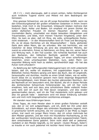 41
(M. f. f.) – mich überzeugte, daß in einem echten, tiefen Dichtergemüt
auch kindliche Tugend wohnt und Mitleid mit dem Bedrängnis der
Genossen.
Eine gewisse Schwermut, wie sie oft junge Romantiker befällt, wenn sie
den Entwicklungskampf der großen erhabenen Gedanken in ihrem Innern
bestehen, trieb mich in die Einsamkeit. Unbesucht blieben mehrere Zeit
hindurch Dach, Keller und Boden. Ich empfand mit jenem Dichter die
süßen idyllischen Freuden im kleinen Häuschen am Ufer eines
murmelnden Bachs, umschattet von düster belaubten Hängebirken und
Trauerweiden, und blieb, mich meinen Träumen hingebend, unter dem
Ofen. So kam es aber, daß ich Mina, die süße, schöngefleckte Mutter,
nicht wiedersah. – In den Wissenschaften fand ich Trost und Beruhigung.
Oh, es ist etwas Herrliches um die Wissenschaften! – Dank, glühender
Dank dem edlen Mann, der sie erfunden. Wie viel herrlicher, wie viel
nützlicher ist diese Erfindung als jene des entsetzlichen Mönchs, der
zuerst es unternahm, Pulver zu fabrizieren, ein Ding, das mir, seiner Natur
und Wirkung nach, in den Tod zuwider. Die richtende Nachwelt hat auch
den Barbaren, den höllischen Barthold, gestraft mit höhnender
Verachtung, indem man noch heutigen Tages, um einen scharfsinnigen
Gelehrten, einen umschauenden Statistiker, kurz, jeden Mann von
exquisiter Bildung recht hoch zu stellen, sprichwörtlich sagt: »Er hat das
Pulver nicht erfunden!«
Zu Belehrung der hoffnungsvollen Katerjugend kann ich nicht unbemerkt
lassen, daß ich, wollte ich studieren, mit zugedrückten Augen in die
Bibliothek meines Meisters sprang und dann das Buch, das ich angekrallt,
herauszupfte und durchlas, mochte es einen Inhalt haben, wie es wollte.
Durch diese Art zu studieren gewann mein Geist diejenige Biegsamkeit
und Mannigfaltigkeit, mein Wissen den bunten glänzenden Reichtum, den
die Nachwelt an mir bewundern wird, Der Bücher, die ich in dieser Periode
des dichterischen Schwermuts hintereinander las, will ich hier nicht
erwähnen, teils weil sich dazu eine schicklichere Stelle vielleicht finden
wird, teils weil ich auch die Titel davon vergessen, und dies wieder
gewissermaßen darum, weil ich die Titel meistenteils nicht gelesen und
also nie gewußt habe – Jedermann wird mit dieser Erklärung zufrieden
sein und mich nicht biographischen Leichtsinnes anklagen.
Mir standen neue Erfahrungen bevor.
Eines Tages, als mein Meister eben in einen großen Folianten vertieft
war, den er vor sich aufgeschlagen, und ich, dicht bei ihm unter dem
Schreibtisch, auf einem Bogen des schönsten Royalpapiers liegend, mich
in griechischer Schrift versuchte, die mir vorzüglich in der Pfote zu liegen
schien, trat rasch ein junger Mann hinein, den ich schon mehrmals bei
dem Meister gesehen, und der mich mit freundlicher Hochachtung, ja mit
der wohltuenden Verehrung behandelte, die dem ausgezeichneten Talent,
dem entschiedenen Genie gebührt. Denn nicht allein daß er jedesmal,
nachdem er den Meister begrüßt, zu mir sprach: »Guten Morgen, Kater!«
so kraulte er mir auch jedesmal mit leichter Hand hinter den Ohren und
 