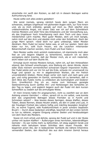 42
streichelte mir sanft den Rücken, so daß ich in diesem Betragen wahre
Aufmunterung fand.
Heute sollte sich alles anders gestalten!
Wie sonst niemals, sprang nämlich heute dem jungen Mann ein
schwarzes, zottiges Ungeheuer mit glühenden Augen nach, zur Türe hinein
und, als es mich erblickte, gerade auf mich zu. Mich überfiel eine
unbeschreibliche Angst, mit einem Satz war ich auf dem Schreibtisch
meines Meisters und stieß Töne des Entsetzens und der Verzweiflung aus,
als das Ungeheuer hoch hinaufsprang nach dem Tisch und dazu einen
mörderlichen Lärm machte. Mein guter Meister, dem um mich bangte,
nahm mich auf den Arm und steckte mich unter den Schlafrock. Doch der
junge Mann sprach: »Seid doch nur ganz unbesorgt, lieber Meister
Abraham. Mein Pudel tut keiner Katze was, er will nur spielen. Setzt den
Kater nur hin, sollt Euch freuen, wie die Leutchen miteinander
Bekanntschaft machen werden, mein Pudel und Euer Kater.«
Mein Meister wollte mich wirklich niedersetzen, ich klammerte mich aber
fest an und begann kläglich zu lamentieren, wodurch ich es denn
wenigstens dahin brachte, daß der Meister mich, als er sich niederließ,
dicht neben sich auf dem Stuhle litt.
Ermutigt durch meines Meisters Schutz, nahm ich, auf den Hinterpfoten
sitzend, den Schweif umschlungen, eine Stellung ein, deren Würde, deren
edler Stolz meinem vermeintlichen schwarzen Gegner imponieren mußte.
Der Pudel setzte sich vor mir hin auf die Erde, schaute mir unverwandt ins
Auge und sprach zu mir in abgebrochnen Worten, die mir freilich
unverständlich blieben. Meine Angst verlor sich nach und nach ganz und
gar, und ruhig geworden im Gemüt, vermochte ich zu bemerken, daß in
dem Blick des Pudels nichts zu entdecken als Gutmütigkeit und biederer
Sinn. Unwillkürlich fing ich an, meine zum Vertrauen geneigte
Seelenstimmung durch sanftes Hin- und Herbewegen des Schweifes an
den Tag zu legen, und sogleich begann auch der Pudel mit dem kurzen
Schweiflein zu wedeln auf die anmutigste Weise.
O! mein Inneres hatte ihn angesprochen, nicht zu zweifeln war an dem
Anklang unserer Gemüter! – »Wie«, sprach ich zu mir selbst, »wie konnte
dich das ungewohnte Betragen dieses Fremden so in Furcht und
Schrecken setzen? – Was bewies dieses Springen, dieses Klaffen, dieses
Toben, dieses Rennen, dieses Heulen anders, als den in Liebe und Lust, in
der freudigen Freiheit des Lebens heftig und mächtig bewegten Jüngling?
Oh, es wohnt Tugend, edle Pudeltümlichkeit in jener schwarz bepelzten
Brust!« – Durch diese Gedanken erkräftigt, beschloß ich den ersten Schritt
zu tun zu näherer, engerer Einigung unserer Seelen und herabzusteigen
von dem Stuhl des Meisters.
Sowie ich mich erhob und dehnte, sprang der Pudel auf und in der Stube
umher mit lautem Klaffen! – Äußerungen eines herrlichen, lebenskräftigen
Gemüts! – Es war nichts mehr zu befürchten, ich stieg sogleich herab und
näherte mich behutsam leisen Schrittes dem neuen Freunde. Wir
begannen jenen Akt, der in bedeutender Symbolik die nähere Erkenntnis
verwandter Seelen, den Abschluß des aus dem inneren Gemüt heraus
 