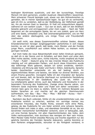 43
bedingten Bündnisses ausdrückt, und den der kurzsichtige, frevelige
Mensch mit dem gemeinen, unedlen Ausdruck »Beschnüffeln« bezeichnet.
Mein schwarzer Freund bezeigte Lust, etwas von den Hühnerknochen zu
genießen, die in meiner Speiseschüssel lagen. So gut ich es vermochte,
gab ich ihm zu verstehen, daß es der Weltbildung, der Höflichkeit gemäß
sei, ihn als meinen Gast zu bewirten. Er fraß mit erstaunlichem Appetit,
während ich von weitem zusah. – Gut war es doch, daß ich den Bratfisch
beiseite gebracht und einmagaziniert unter mein Lager. – Nach der Tafel
begannen wir die anmutigsten Spiele, bis wir uns zuletzt, ganz ein Herz
und eine Seele, umhalsten und, fest aneinandergeklammert, uns ein Mal
über das andere überkugelnd, uns innige Treue und Freundschaft
zuschworen.
Ich weiß nicht, was dieses Zusammentreffen schöner Seelen, dieses
Einandererkennen herziger Jünglingsgemüter Lächerliches in sich tragen
konnte; so viel ist aber gewiß, daß beide, mein Meister und der fremde
junge Mann, unaufhörlich aus vollem Halse lachten, zu meinem nicht
geringen Verdruß.
Auf mich hatte die neue Bekanntschaft einen tiefen Eindruck gemacht,
so daß ich in der Sonne und im Schatten, auf dem Dach und unter dem
Ofen nichts dachte, nichts sann, nichts träumte, nichts empfand als Pudel
– Pudel – Pudel! – Dadurch ging mir das innerste Wesen des Pudeltums
mächtig auf mit glänzenden Farben, und durch diese Erkenntnis wurde
das tiefsinnige Werk geboren, dessen ich schon erwähnte, nämlich:
»Gedanke und Ahnung oder Kater und Hund.« Sitten, Gebräuche, Sprache
beider Geschlechter entwickelte ich als tief bedingt durch ihr
eigentümlichstes Wesen und bewies, wie beide nur diverse Strahlen, aus
einem Prisma geworfen. Vorzüglich faßte ich den Charakter der Sprache
auf und bewies, daß, da Sprache überhaupt nur symbolische Darstellung
des Naturprinzips in der Gestaltung des Lauts sei, mithin es
nur eineSprache geben könne, auch das Kätzische und Hündische in der
besondern Formung des Pudelischen, Zweige eines Baums wären, von
höherem Geist inspirierte Kater und Pudel sich daher verstünden. Um
meinen Satz ganz ins klare zu stellen, führte ich mehrere Beispiele aus
beiden Sprachen an und machte auf die gleichen Stammwurzeln
aufmerksam, von: Bau – Bau – Mau – Miau – Blaf blaf – Auvau – Korr –
Kurr – Ptsi – Pschrzi und so weiter.
Nachdem das Buch vollendet, fühlte ich die unwiderstehlichste Lust, das
Pudelische wirklich zu erlernen, welches mir vermöge meines neu
erworbenen Freundes, des Pudels Ponto, wiewohl nicht ohne Mühe,
gelang, da das Pudelische für uns Kater wirklich eine schwere Sprache.
Genies finden sich indes in alles, und ebendiese Genialität ist es, die ein
berühmter menschlicher Schriftsteller verkennt, wenn er behauptet, daß,
um eine fremde Sprache, mit allen Eigentümlichkeiten des Volks, dem
Volke nachzusprechen, man durchaus was weniges ein Narr sein müsse.
Mein Meister hatte freilich dieselbe Meinung und mochte eigentlich nur die
gelehrte Kenntnis der fremden Sprache statuieren, welche Kenntnis er
dem Parlieren entgegensetzte, worunter er die Fertigkeit verstand, in
 