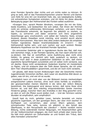 44
einer fremden Sprache über nichts und um nichts reden zu können. Er
ging so weit, daß er das Französischsprechen unserer Herren und Damen
vom Hofe für eine Art von Krankheit hielt, die, wie kataleptische Zufälle,
mit schrecklichen Symptomen eintreten, und ich hörte ihn diese absurde
Behauptung gegen den Hofmarschall des Fürsten selbst ausführen.
»Erzeigen Sie«, sprach Meister Abraham, »erzeigen Sie mir die Güte,
beste Exzellenz, und beobachten Sie sich selbst. Hat Ihnen der Himmel
nicht ein schönes volltönendes Stimmorgan verliehen, und wenn Ihnen
das Französische ankommt, da beginnen Sie plötzlich zu zischen, zu
lispeln, zu schnarren und dabei verzerren sich Dero angenehme
Gesichtszüge ganz erschrecklich, und selbst der hübsche, feste, ernste
Anstand, dessen Dieselben sonst mächtig, wird verstört durch allerlei
seltsame Konvulsionen. Was kann dies alles anders bedeuten als empörtes
Treiben irgendeines fatalen Krankheitskobolds im Innern!« – Der
Hofmarschall lachte sehr, und zum Lachen war auch wirklich Meister
Abrahams Hypothese von der Krankheit fremder Sprachen.
Ein sinnreicher Gelehrter gibt in irgendeinem Buche den Rat, daß man
sich bemühen möge, in der fremden Sprache, die man rasch erlernen will,
zu denken. Der Rat ist vortrefflich, seine Ausführung aber nicht ohne
Gefahr. Es gelang mir nämlich sehr bald, pudelisch zu denken, ich
vertiefte mich aber in diese pudelischen Gedanken so sehr, daß meine
eigentliche Sprachfertigkeit zurückblieb und ich selbst nicht verstand, was
ich dachte. Diese nicht verstandenen Gedanken brachte ich meistenteils
zu Papier, und ich erstaune über die Tiefe dieser Sprache, die ich unter
dem Titel »Akanthusblätter« gesammelt, und die ich noch nicht verstehe.
Ich glaube, daß diese kurzen Andeutungen über die Geschichte meiner
Jugendmonate hinreichen dürften, dem Leser ein deutliches Bild davon zu
geben, was ich bin, und wie ich es wurde.
Unmöglich kann ich mich aber von der Blütezeit meines merkwürdigen
ereignisreichen Lebens trennen, ohne noch eines Vorfalls zu erwähnen,
der gewissermaßen meinen Übertritt in die Jahre der reifern Bildung
bezeichnet. Die Katerjugend wird daraus lernen, daß keine Rose ohne
Dornen ist, und daß dem mächtig emporstrebenden Geiste manches
Hindernis gelegt, mancher Stein des Anstoßes in den Weg geworfen wird,
an dem er sich die Pfoten wund stoßen muß. – Und der Schmerz solcher
Wunden ist empfindlich, sehr empfindlich!
Gewiß hast du mich, geliebter Leser, beinahe beneidet um meine
glückliche Jugendzeit, um den günstigen Stern, der über mich wachte! In
Dürftigkeit von vornehmen, aber armen Eltern geboren, dem
schmachvollen Tode nahe, komme ich plötzlich in den Schoß des
Überflusses, in den Peruschacht der Literatur! – Nichts verstört meine
Bildung, nichts widerstrebt meinen Neigungen, mit Riesenschritten gehe
ich der Vollkommenheit entgegen, die mich hoch erhebt über meine Zeit.
Da hält mich plötzlich ein Zollverwalter an und fordert den Tribut, dem
alles hienieden unterworfen!
 