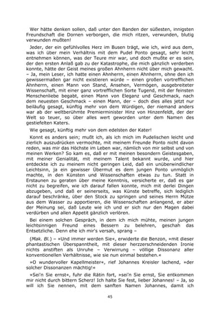 45
Wer hätte denken sollen, daß unter den Banden der süßesten, innigsten
Freundschaft die Dornen verborgen, die mich ritzen, verwunden, blutig
verwunden mußten!
Jeder, der ein gefühlvolles Herz im Busen trägt, wie ich, wird aus dem,
was ich über mein Verhältnis mit dem Pudel Ponto gesagt, sehr leicht
entnehmen können, was der Teure mir war, und doch mußte er es sein,
der den ersten Anlaß gab zu der Katastrophe, die mich gänzlich verderben
konnte, hätte der Geist meines großen Ahnherrn nicht über mich gewacht.
– Ja, mein Leser, ich hatte einen Ahnherrn, einen Ahnherrn, ohne den ich
gewissermaßen gar nicht existieren würde – einen großen vortrefflichen
Ahnherrn, einen Mann von Stand, Ansehen, Vermögen, ausgebreiteter
Wissenschaft, mit einer ganz vortrefflichen Sorte Tugend, mit der feinsten
Menschenliebe begabt, einen Mann von Eleganz und Geschmack, nach
dem neuesten Geschmack – einen Mann, der – doch dies alles jetzt nur
beiläufig gesagt, künftig mehr von dem Würdigen, der niemand anders
war ab der weltberühmte Premierminister Hinz von Hinzenfeldt, der der
Welt so teuer, so über alles wert geworden unter dem Namen des
gestiefelten Katers.
Wie gesagt, künftig mehr von dem edelsten der Kater!
Konnt es anders sein; mußt ich, als ich mich im Pudelischen leicht und
zierlich auszudrücken vermochte, mit meinem Freunde Ponto nicht davon
reden, was mir das Höchste im Leben war, nämlich von mir selbst und von
meinen Werken? So kam es, daß er mit meinen besondern Geistesgaben,
mit meiner Genialität, mit meinem Talent bekannt wurde, und hier
entdeckte ich zu meinem nicht geringen Leid, daß ein unüberwindlicher
Leichtsinn, ja ein gewisser Übermut es dem jungen Ponto unmöglich
machte, in den Künsten und Wissenschaften etwas zu tun. Statt in
Erstaunen zu geraten über meine Kenntnis, versicherte er, daß es gar
nicht zu begreifen, wie ich darauf fallen konnte, mich mit derlei Dingen
abzugeben, und daß er seinerseits, was Künste betreffe, sich lediglich
darauf beschränke, über den Stock zu springen und seines Herrn Mütze
aus dem Wasser zu apportieren, die Wissenschaften anlangend, er aber
der Meinung sei, daß Leute wie ich und er sich nur den Magen dabei
verdürben und allen Appetit gänzlich verlören.
Bei einem solchen Gespräch, in dem ich mich mühte, meinen jungen
leichtsinnigen Freund eines Bessern zu belehren, geschah das
Entsetzliche. Denn ehe ich mir's versah, sprang –
(Mak. Bl.) – »Und immer werden Sie«, erwiderte die Benzon, »mit dieser
phantastischen Überspanntheit, mit dieser herzzerschneidenden Ironie
nichts anstiften als Unruhe – Verwirrung – völlige Dissonanz aller
konventionellen Verhältnisse, wie sie nun einmal bestehen.«
»O wundervoller Kapellmeister«, rief Johannes Kreisler lachend, »der
solcher Dissonanzen mächtig!«
»Sei'n Sie ernst«, fuhr die Rätin fort, »sei'n Sie ernst, Sie entkommen
mir nicht durch bittern Scherz! Ich halte Sie fest, lieber Johannes! – Ja, so
will ich Sie nennen, mit dem sanften Namen Johannes, damit ich
 