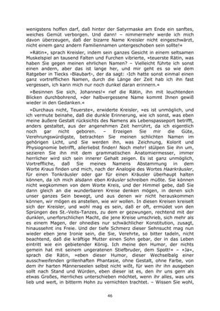 46
wenigstens hoffen darf, daß hinter der Satyrmaske am Ende ein sanftes,
weiches Gemüt verborgen. Und dann! – nimmermehr werde ich mich
davon überzeugen, daß der bizarre Name Kreisler nicht eingeschwärzt,
nicht einem ganz andern Familiennamen untergeschoben sein sollte!«
»Rätin«, sprach Kreisler, indem sein ganzes Gesicht in einem seltsamen
Muskelspiel an tausend Falten und Furchen vibrierte, »teuerste Rätin, was
haben Sie gegen meinen ehrlichen Namen? – Vielleicht führte ich sonst
einen andern, aber das ist lange her, und mir geht es so wie dem
Ratgeber in Tiecks ›Blaubart‹, der da sagt: ›Ich hatte sonst einmal einen
ganz vortrefflichen Namen, durch die Länge der Zeit hab ich ihn fast
vergessen, ich kann mich nur noch dunkel daran erinnern.«
»Besinnen Sie sich, Johannes!« rief die Rätin, ihn mit leuchtenden
Blicken durchbohrend, »der halbvergessene Name kommt Ihnen gewiß
wieder in den Gedanken.«
»Durchaus nicht, Teuerste«, erwiderte Kreisler, »es ist unmöglich, und
ich vermute beinahe, daß die dunkle Erinnerung, wie ich sonst, was eben
meine äußere Gestalt rücksichts des Namens als Lebenspasseport betrifft,
anders gestaltet, aus der angenehmen Zeit herrührt, da ich eigentlich
noch gar nicht geboren. – Erzeigen Sie mir die Güte,
Verehrungswürdigste, betrachten Sie meinen schlichten Namen im
gehörigen Licht, und Sie werden ihn, was Zeichnung, Kolorit und
Physiognomie betrifft, allerliebst finden! Noch mehr! stülpen Sie ihn um,
sezieren Sie ihn mit dem grammatischen Anatomiermesser, immer
herrlicher wird sich sein innerer Gehalt zeigen. Es ist ganz unmöglich,
Vortreffliche, daß Sie meines Namens Abstammung in dem
Worte Kraus finden und mich, nach der Analogie des Wortes Haarkräusler,
für einen Tonkräusler oder gar für einen Kräusler überhaupt halten
können, da ich mich alsdann eben Kräusler schreiben müßte. Sie können
nicht wegkommen von dem Worte Kreis, und der Himmel gebe, daß Sie
dann gleich an die wunderbaren Kreise denken mögen, in denen sich
unser ganzes Sein bewegt, und aus denen wir nicht herauskommen
können, wir mögen es anstellen, wie wir wollen. In diesen Kreisen kreiselt
sich der Kreisler, und wohl mag es sein, daß er oft, ermüdet von den
Sprüngen des St.-Veits-Tanzes, zu dem er gezwungen, rechtend mit der
dunklen, unerforschlichen Macht, die jene Kreise umschrieb, sich mehr als
es einem Magen, der ohnedies nur schwächlicher Konstitution, zusagt,
hinaussehnt ins Freie. Und der tiefe Schmerz dieser Sehnsucht mag nun
wieder eben jene Ironie sein, die Sie, Verehrte, so bitter tadeln, nicht
beachtend, daß die kräftige Mutter einen Sohn gebar, der in das Leben
eintritt wie ein gebietender König. Ich meine den Humor, der nichts
gemein hat mit seinem ungeratenen Stiefbruder, dem Spott!« – »Ja«,
sprach die Rätin, »eben dieser Humor, dieser Wechselbalg einer
ausschweifenden grillenhaften Phantasie, ohne Gestalt, ohne Farbe, von
dem ihr harten Männerseelen selbst nicht wißt, für wen ihr ihn ausgeben
sollt nach Stand und Würden, eben dieser ist es, den ihr uns gern als
etwas Großes, Herrliches unterschieben möchtet, wenn ihr alles, was uns
lieb und wert, in bitterm Hohn zu vernichten trachtet. – Wissen Sie wohl,
 