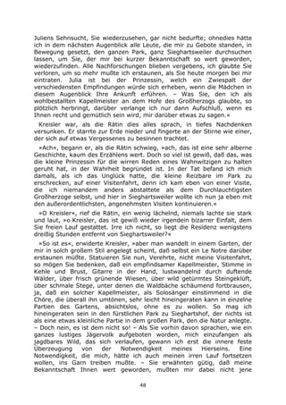 48
Juliens Sehnsucht, Sie wiederzusehen, gar nicht bedurfte; ohnedies hätte
ich in dem nächsten Augenblick alle Leute, die mir zu Gebote standen, in
Bewegung gesetzt, den ganzen Park, ganz Sieghartsweiler durchsuchen
lassen, um Sie, der mir bei kurzer Bekanntschaft so wert geworden,
wiederzufinden. Alle Nachforschungen blieben vergebens, ich glaubte Sie
verloren, um so mehr mußte ich erstaunen, als Sie heute morgen bei mir
eintraten. Julia ist bei der Prinzessin, welch ein Zwiespalt der
verschiedensten Empfindungen würde sich erheben, wenn die Mädchen in
diesem Augenblick Ihre Ankunft erführen. – Was Sie, den ich als
wohlbestallten Kapellmeister an dem Hofe des Großherzogs glaubte, so
plötzlich herbringt, darüber verlange ich nur dann Aufschluß, wenn es
Ihnen recht und gemütlich sein wird, mir darüber etwas zu sagen.«
Kreisler war, als die Rätin dies alles sprach, in tiefes Nachdenken
versunken. Er starrte zur Erde nieder und fingerte an der Stirne wie einer,
der sich auf etwas Vergessenes zu besinnen trachtet.
»Ach«, begann er, als die Rätin schwieg, »ach, das ist eine sehr alberne
Geschichte, kaum des Erzählens wert. Doch so viel ist gewiß, daß das, was
die kleine Prinzessin für die wirren Reden eines Wahnwitzigen zu halten
geruht hat, in der Wahrheit begründet ist. In der Tat befand ich mich
damals, als ich das Unglück hatte, die kleine Reizbare im Park zu
erschrecken, auf einer Visitenfahrt, denn ich kam eben von einer Visite,
die ich niemandem anders abstattete als dem Durchlauchtigsten
Großherzoge selbst, und hier in Sieghartsweiler wollte ich nun ja eben mit
den außerordentlichsten, angenehmsten Visiten kontinuieren.«
»O Kreisler«, rief die Rätin, ein wenig lächelnd, niemals lachte sie stark
und laut, »o Kreisler, das ist gewiß wieder irgendein bizarrer Einfalt, dem
Sie freien Lauf gestattet. Irre ich nicht, so liegt die Residenz wenigstens
dreißig Stunden entfernt von Sieghartsweiler?«
»So ist es«, erwiderte Kreisler, »aber man wandelt in einem Garten, der
mir in solch großem Stil angelegt scheint, daß selbst ein Le Notre darüber
erstaunen müßte. Statuieren Sie nun, Verehrte, nicht meine Visitenfahrt,
so mögen Sie bedenken, daß ein empfindsamer Kapellmeister, Stimme in
Kehle und Brust, Gitarre in der Hand, lustwandelnd durch duftende
Wälder, über frisch grünende Wiesen, über wild getürmtes Steingeklüft,
über schmale Stege, unter denen die Waldbäche schäumend fortbrausen,
ja, daß ein solcher Kapellmeister, als Solosänger einstimmend in die
Chöre, die überall ihn umtönen, sehr leicht hineingeraten kann in einzelne
Partien des Gartens, absichtslos, ohne es zu wollen. So mag ich
hineingeraten sein in den fürstlichen Park zu Sieghartshof, der nichts ist
als eine etwas kleinliche Partie in dem großen Park, den die Natur anlegte.
– Doch nein, es ist dem nicht so! – Als Sie vorhin davon sprachen, wie ein
ganzes lustiges Jägervolk aufgeboten worden, mich einzufangen als
jagdbares Wild, das sich verlaufen, gewann ich erst die innere feste
Überzeugung von der Notwendigkeit meines Hierseins. Eine
Notwendigkeit, die mich, hätte ich auch meinen irren Lauf fortsetzen
wollen, ins Garn treiben mußte. – Sie erwähnten gütig, daß meine
Bekanntschaft Ihnen wert geworden, mußten mir dabei nicht jene
 