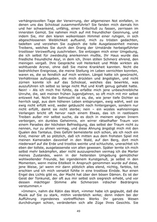 49
verhängnisvollen Tage der Verwirrung, der allgemeinen Not einfallen, in
denen uns das Schicksal zusammenführte? Sie fanden mich damals hin
und her schwankend, unfähig, einen Entschluß zu fassen, zerrissen im
innersten Gemüt. Sie nahmen mich auf mit freundlicher Gesinnung, und
indem Sie, mir den klaren wolkenlosen Himmel einer ruhigen, in sich
abgeschlossenen Weiblichkeit auftuend, mich zu trösten gedachten,
tadelten und verziehen Sie zugleich die tolle Ausgelassenheit meines
Treibens, welches Sie durch den Drang der Umstände herbeigeführter
trostloser Verzweiflung zuschrieben. Sie entzogen mich einer Umgebung,
die ich selbst für zweideutig anerkennen mußte, Ihr Haus wurde das
friedliche freundliche Asyl, in dem ich, Ihren stillen Schmerz ehrend, den
meinigen vergaß. Ihre Gespräche voll Heiterkeit und Milde wirkten als
wohltuende Arznei, ohne daß Sie meine Krankheit kannten. Nicht die
bedrohlichen Ereignisse, die meine Stellung im Leben vernichten konnten,
waren es, die so feindlich auf mich wirkten. Längst hatte ich gewünscht,
Verhältnisse aufzugeben, die mich drückten und ängstigten, und nicht
zürnen konnte ich auf das Schicksal, welches das bewirkte, was
auszuführen ich selbst so lange nicht Mut und Kraft genug gehabt hatte.
Nein! – Als ich mich frei fühlte, da erfaßte mich jene unbeschreibliche
Unruhe, die, seit meinen frühen Jugendjahren, so oft mich mit mir selbst
entzweit hat. Nicht die Sehnsucht ist es, die, wie jener tiefe Dichter so
herrlich sagt, aus dem höheren Leben entsprungen, ewig währt, weil sie
ewig nicht erfüllt wird, weder getäuscht noch hintergangen, sondern nur
nicht erfüllt, damit sie nicht sterbe; nein – ein wüstes wahnsinniges
Verlangen bricht oft hervor nach einem Etwas, das ich in rastlosem
Treiben außer mir selbst suche, da es doch in meinem eignen Innern
verborgen, ein dunkles Geheimnis, ein wirrer rätselhafter Traum von
einem Paradies der höchsten Befriedigung, das selbst der Traum nicht zu
nennen, nur zu ahnen vermag, und diese Ahnung ängstigt mich mit den
Qualen des Tantalus. Dies Gefühl bemeisterte sich schon, als ich noch ein
Kind, meiner oft so plötzlich, daß ich mitten aus dem frohsten Spiel mit
meinen Kameraden davonlief in den Wald, auf den Berg, dort mich
niederwarf auf die Erde und trostlos weinte und schluchzte, unerachtet ich
eben der tollste, ausgelassenste von allen gewesen. Später lernte ich mich
selbst mehr bekämpfen, aber nicht auszusprechen vermag ich die Marter
meines Zustandes, wenn in der heitersten Umgebung gemütlicher
wohlwollender Freunde, bei irgendeinem Kunstgenuß, ja selbst in den
Momenten, wenn meine Eitelkeit in Anspruch genommen wurde auf diese,
jene Weise, ja! wenn mir dann plötzlich alles elend, nichtig, farblos, tot
erschien und ich mich versetzt fühlte in eine trostlose Einöde. Nur einen
Engel des Lichts gibt es, der Macht hat über den bösen Dämon. Es ist der
Geist der Tonkunst, der oft aus mir selbst sich siegreich erhebt, und vor
dessen mächtiger Stimme alle Schmerzen irdischer Bedrängnis
verstummen.«
»Immer«, nahm die Rätin das Wort, »immer habe ich geglaubt, daß die
Musik auf Sie zu stark, mithin verderblich wirke; denn indem bei der
Aufführung irgendeines vortrefflichen Werks Ihr ganzes Wesen
durchdrungen schien, veränderten sich alle Züge Ihres Gesichts. Sie
 