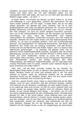 50
erblaßten, Sie waren keines Wortes mächtig, Sie hatten nur Seufzer und
Tränen und fielen dann her mit dem bittersten Spott, mit tief
verletzendem Hohn über jeden, der auch nur ein Wort über das Werk des
Meisters sagen wollte. – Ja wenn –«
»O beste Rätin«, fiel Kreisler der Benzon ins Wort, indem er, so ernst
und tiefbewegt er zuvor gesprochen, plötzlich den besonderen Ton der
Ironie wieder aufnahm, der ihm eigen, »o beste Rätin, das ist nun alles
anders geworden. Sie glauben gar nicht, Verehrte, was ich an dem
großherzoglichen Hofe artig und gescheit geworden bin. Ich kann mit der
größten Seelenruhe und Gemütlichkeit zum ›Don Juan‹ und zur ›Armida‹
den Takt schlagen, ich kann der ersten Sängerin freundlich zuwinken,
wenn sie in der merkwürdigsten Kadenz auf den Sprossen der Tonleiter
herumhopst, ich kann, wenn der Hofmarschall nach Haydns
»Jahreszeiten« mir zuflüstert: ›C'était bien ennuyant, mon cher maître de
chapelle‹, lächelnd mit dem Kopfe nicken und eine bedeutungsvolle Prise
nehmen, ja, ich kann es geduldig anhören, wenn der kunstverständige
Kammer- und Spektakelherr mir weitläufig demonstriert, daß Mozart und
Beethoven den Teufel was von Gesang verstünden, und daß Rossini,
Pucitta und wie die Männerchen alle heißen mögen, sich à la hauteur aller
Opernmusik geschwungen. – Ja, Verehrte, Sie glauben nicht, was ich
während meiner Kapellmeisterschaft profitiert, vorzüglich aber die schöne
Überzeugung, wie gut es ist, wenn Künstler förmlich in Dienst treten, der
Teufel und seine Großmutter könnte es sonst mit dem stolzen
übermütigen Volke aushalten. Laßt den braven Komponisten Kapellmeister
oder Musikdirektor werden, den Dichter Hofpoet, den Maler
Hofporträtisten, den Bildhauer Hofporträtmeißler, und Ihr habt bald keine
unnütze Phantasten mehr im Lande, vielmehr lauter nützliche Bürger von
guter Erziehung und milden Sitten!«
»Still, still«, rief die Rätin unmutig, »halten Sie ein, Kreisler, Ihr
Steckenpferd fängt wieder an sich zu bäumen nach gewöhnlicher Art und
Weise. Übrigens merke ich Unrat und wünsche jetzt in der Tat recht
sehnlich zu wissen, welch ein schlimmes Ereignis Sie zur schnellen
übereilten Flucht aus der Residenz nötigte. Denn auf eine solche Flucht
deuten alle Umstände Ihrer Erscheinung im Park.«
»Und ich«, sprach Kreisler ruhig, indem er seinen Blick fest auf die Rätin
heftete, »und ich kann versichern, daß das schlimme Ereignis, welches
mich forttrieb aus der Residenz, unabhängig von allen äußern Dingen, nur
in mir selbst lag. Eben jene Unruhe, von der ich vorhin vielleicht mehr und
ernster sprach, als gerade nötig, überfiel mich mit stärkerer Macht als
jemals, es war meines Bleibens nicht länger. – Sie wissen, wie ich mich
auf meine Kapellmeisterschaft bei dem Großherzog freute. Törichterweise
glaubte ich, daß, in der Kunst lebend, meine Stellung eben mich ganz
beschwichtigen, daß der Dämon in meinem Innern besiegt werden würde.
Aus dem wenigen, was ich erst über meine Bildung am großherzoglichen
Hofe angebracht, werden Sie, Verehrte, aber entnehmen, wie sehr ich
mich täuschte. Erlassen Sie mir die Schilderung, wie ich durch fade
Spielerei mit der heiligen Kunst, zu der ich notgedrungen die Hand bieten
 