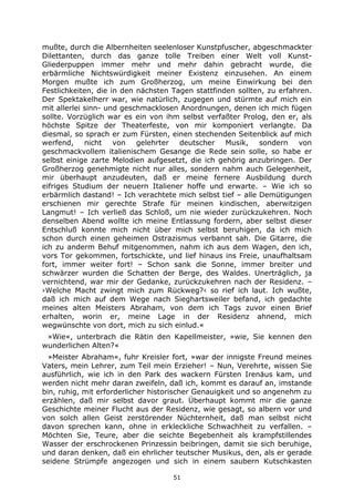 51
mußte, durch die Albernheiten seelenloser Kunstpfuscher, abgeschmackter
Dilettanten, durch das ganze tolle Treiben einer Welt voll Kunst-
Gliederpuppen immer mehr und mehr dahin gebracht wurde, die
erbärmliche Nichtswürdigkeit meiner Existenz einzusehen. An einem
Morgen mußte ich zum Großherzog, um meine Einwirkung bei den
Festlichkeiten, die in den nächsten Tagen stattfinden sollten, zu erfahren.
Der Spektakelherr war, wie natürlich, zugegen und stürmte auf mich ein
mit allerlei sinn- und geschmacklosen Anordnungen, denen ich mich fügen
sollte. Vorzüglich war es ein von ihm selbst verfaßter Prolog, den er, als
höchste Spitze der Theaterfeste, von mir komponiert verlangte. Da
diesmal, so sprach er zum Fürsten, einen stechenden Seitenblick auf mich
werfend, nicht von gelehrter deutscher Musik, sondern von
geschmackvollem italienischem Gesange die Rede sein solle, so habe er
selbst einige zarte Melodien aufgesetzt, die ich gehörig anzubringen. Der
Großherzog genehmigte nicht nur alles, sondern nahm auch Gelegenheit,
mir überhaupt anzudeuten, daß er meine fernere Ausbildung durch
eifriges Studium der neuern Italiener hoffe und erwarte. – Wie ich so
erbärmlich dastand! – Ich verachtete mich selbst tief – alle Demütigungen
erschienen mir gerechte Strafe für meinen kindischen, aberwitzigen
Langmut! – Ich verließ das Schloß, um nie wieder zurückzukehren. Noch
denselben Abend wollte ich meine Entlassung fordern, aber selbst dieser
Entschluß konnte mich nicht über mich selbst beruhigen, da ich mich
schon durch einen geheimen Ostrazismus verbannt sah. Die Gitarre, die
ich zu anderm Behuf mitgenommen, nahm ich aus dem Wagen, den ich,
vors Tor gekommen, fortschickte, und lief hinaus ins Freie, unaufhaltsam
fort, immer weiter fort! – Schon sank die Sonne, immer breiter und
schwärzer wurden die Schatten der Berge, des Waldes. Unerträglich, ja
vernichtend, war mir der Gedanke, zurückzukehren nach der Residenz. –
›Welche Macht zwingt mich zum Rückweg?‹ so rief ich laut. Ich wußte,
daß ich mich auf dem Wege nach Sieghartsweiler befand, ich gedachte
meines alten Meisters Abraham, von dem ich Tags zuvor einen Brief
erhalten, worin er, meine Lage in der Residenz ahnend, mich
wegwünschte von dort, mich zu sich einlud.«
»Wie«, unterbrach die Rätin den Kapellmeister, »wie, Sie kennen den
wunderlichen Alten?«
»Meister Abraham«, fuhr Kreisler fort, »war der innigste Freund meines
Vaters, mein Lehrer, zum Teil mein Erzieher! – Nun, Verehrte, wissen Sie
ausführlich, wie ich in den Park des wackern Fürsten Irenäus kam, und
werden nicht mehr daran zweifeln, daß ich, kommt es darauf an, imstande
bin, ruhig, mit erforderlicher historischer Genauigkeit und so angenehm zu
erzählen, daß mir selbst davor graut. Überhaupt kommt mir die ganze
Geschichte meiner Flucht aus der Residenz, wie gesagt, so albern vor und
von solch allen Geist zerstörender Nüchternheit, daß man selbst nicht
davon sprechen kann, ohne in erkleckliche Schwachheit zu verfallen. –
Möchten Sie, Teure, aber die seichte Begebenheit als krampfstillendes
Wasser der erschrockenen Prinzessin beibringen, damit sie sich beruhige,
und daran denken, daß ein ehrlicher teutscher Musikus, den, als er gerade
seidene Strümpfe angezogen und sich in einem saubern Kutschkasten
 