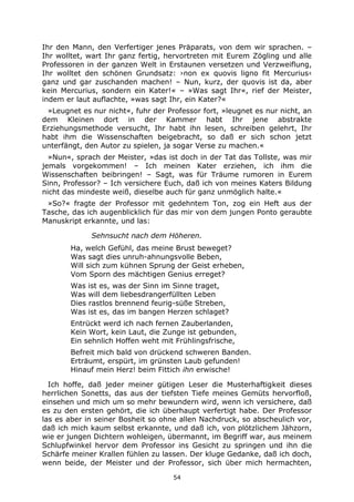 54
Ihr den Mann, den Verfertiger jenes Präparats, von dem wir sprachen. –
Ihr wolltet, wart Ihr ganz fertig, hervortreten mit Eurem Zögling und alle
Professoren in der ganzen Welt in Erstaunen versetzen und Verzweiflung,
Ihr wolltet den schönen Grundsatz: ›non ex quovis ligno fit Mercurius‹
ganz und gar zuschanden machen! – Nun, kurz, der quovis ist da, aber
kein Mercurius, sondern ein Kater!« – »Was sagt Ihr«, rief der Meister,
indem er laut auflachte, »was sagt Ihr, ein Kater?«
»Leugnet es nur nicht«, fuhr der Professor fort, »leugnet es nur nicht, an
dem Kleinen dort in der Kammer habt Ihr jene abstrakte
Erziehungsmethode versucht, Ihr habt ihn lesen, schreiben gelehrt, Ihr
habt ihm die Wissenschaften beigebracht, so daß er sich schon jetzt
unterfängt, den Autor zu spielen, ja sogar Verse zu machen.«
»Nun«, sprach der Meister, »das ist doch in der Tat das Tollste, was mir
jemals vorgekommen! – Ich meinen Kater erziehen, ich ihm die
Wissenschaften beibringen! – Sagt, was für Träume rumoren in Eurem
Sinn, Professor? – Ich versichere Euch, daß ich von meines Katers Bildung
nicht das mindeste weiß, dieselbe auch für ganz unmöglich halte.«
»So?« fragte der Professor mit gedehntem Ton, zog ein Heft aus der
Tasche, das ich augenblicklich für das mir von dem jungen Ponto geraubte
Manuskript erkannte, und las:
Sehnsucht nach dem Höheren.
Ha, welch Gefühl, das meine Brust beweget?
Was sagt dies unruh-ahnungsvolle Beben,
Will sich zum kühnen Sprung der Geist erheben,
Vom Sporn des mächtigen Genius erreget?
Was ist es, was der Sinn im Sinne traget,
Was will dem liebesdrangerfüllten Leben
Dies rastlos brennend feurig-süße Streben,
Was ist es, das im bangen Herzen schlaget?
Entrückt werd ich nach fernen Zauberlanden,
Kein Wort, kein Laut, die Zunge ist gebunden,
Ein sehnlich Hoffen weht mit Frühlingsfrische,
Befreit mich bald von drückend schweren Banden.
Erträumt, erspürt, im grünsten Laub gefunden!
Hinauf mein Herz! beim Fittich ihn erwische!
Ich hoffe, daß jeder meiner gütigen Leser die Musterhaftigkeit dieses
herrlichen Sonetts, das aus der tiefsten Tiefe meines Gemüts hervorfloß,
einsehen und mich um so mehr bewundern wird, wenn ich versichere, daß
es zu den ersten gehört, die ich überhaupt verfertigt habe. Der Professor
las es aber in seiner Bosheit so ohne allen Nachdruck, so abscheulich vor,
daß ich mich kaum selbst erkannte, und daß ich, von plötzlichem Jähzorn,
wie er jungen Dichtern wohleigen, übermannt, im Begriff war, aus meinem
Schlupfwinkel hervor dem Professor ins Gesicht zu springen und ihn die
Schärfe meiner Krallen fühlen zu lassen. Der kluge Gedanke, daß ich doch,
wenn beide, der Meister und der Professor, sich über mich hermachten,
 