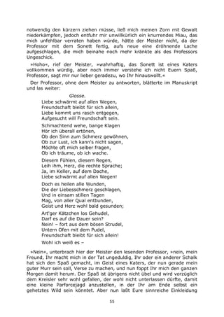55
notwendig den kürzern ziehen müsse, ließ mich meinen Zorn mit Gewalt
niederkämpfen, jedoch entfuhr mir unwillkürlich ein knurrendes Miau, das
mich unfehlbar verraten haben würde, hätte der Meister nicht, da der
Professor mit dem Sonett fertig, aufs neue eine dröhnende Lache
aufgeschlagen, die mich beinahe noch mehr kränkte als des Professors
Ungeschick.
»Hoho«, rief der Meister, »wahrhaftig, das Sonett ist eines Katers
vollkommen würdig, aber noch immer verstehe ich nicht Euern Spaß,
Professor, sagt mir nur lieber geradezu, wo Ihr hinauswollt.«
Der Professor, ohne dem Meister zu antworten, blätterte im Manuskript
und las weiter:
Glosse.
Liebe schwärmt auf allen Wegen,
Freundschaft bleibt für sich allein,
Liebe kommt uns rasch entgegen,
Aufgesucht will Freundschaft sein.
Schmachtend wehe, bange Klagen
Hör ich überall ertönen,
Ob den Sinn zum Schmerz gewöhnen,
Ob zur Lust, ich kann's nicht sagen,
Möchte oft mich selber fragen,
Ob ich träume, ob ich wache.
Diesem Fühlen, diesem Regen,
Leih ihm, Herz, die rechte Sprache;
Ja, im Keller, auf dem Dache,
Liebe schwärmt auf allen Wegen!
Doch es heilen alle Wunden,
Die der Liebesschmerz geschlagen,
Und in einsam stillen Tagen
Mag, von aller Qual entbunden,
Geist und Herz wohl bald gesunden;
Art'ger Kätzchen los Gehudel,
Darf es auf die Dauer sein?
Nein! – fort aus dem bösen Strudel,
Untern Ofen mit dem Pudel,
Freundschaft bleibt für sich allein!
Wohl ich weiß es –
»Nein«, unterbrach hier der Meister den lesenden Professor, »nein, mein
Freund, Ihr macht mich in der Tat ungeduldig, Ihr oder ein anderer Schalk
hat sich den Spaß gemacht, im Geist eines Katers, der nun gerade mein
guter Murr sein soll, Verse zu machen, und nun foppt Ihr mich den ganzen
Morgen damit herum. Der Spaß ist übrigens nicht übel und wird vorzüglich
dem Kreisler sehr wohl gefallen, der wohl nicht unterlassen dürfte, damit
eine kleine Parforcejagd anzustellen, in der Ihr am Ende selbst ein
gehetztes Wild sein könntet. Aber nun laßt Eure sinnreiche Einkleidung
 