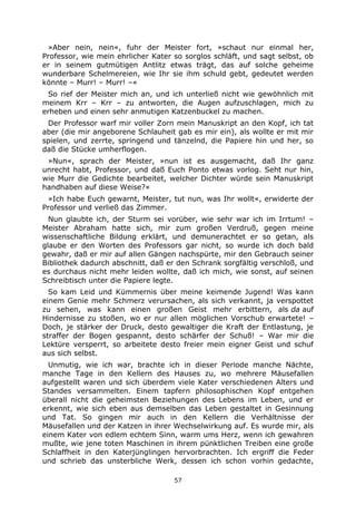 57
»Aber nein, nein«, fuhr der Meister fort, »schaut nur einmal her,
Professor, wie mein ehrlicher Kater so sorglos schläft, und sagt selbst, ob
er in seinem gutmütigen Antlitz etwas trägt, das auf solche geheime
wunderbare Schelmereien, wie Ihr sie ihm schuld gebt, gedeutet werden
könnte – Murr! – Murr! –«
So rief der Meister mich an, und ich unterließ nicht wie gewöhnlich mit
meinem Krr – Krr – zu antworten, die Augen aufzuschlagen, mich zu
erheben und einen sehr anmutigen Katzenbuckel zu machen.
Der Professor warf mir voller Zorn mein Manuskript an den Kopf, ich tat
aber (die mir angeborene Schlauheit gab es mir ein), als wollte er mit mir
spielen, und zerrte, springend und tänzelnd, die Papiere hin und her, so
daß die Stücke umherflogen.
»Nun«, sprach der Meister, »nun ist es ausgemacht, daß Ihr ganz
unrecht habt, Professor, und daß Euch Ponto etwas vorlog. Seht nur hin,
wie Murr die Gedichte bearbeitet, welcher Dichter würde sein Manuskript
handhaben auf diese Weise?«
»Ich habe Euch gewarnt, Meister, tut nun, was Ihr wollt«, erwiderte der
Professor und verließ das Zimmer.
Nun glaubte ich, der Sturm sei vorüber, wie sehr war ich im Irrtum! –
Meister Abraham hatte sich, mir zum großen Verdruß, gegen meine
wissenschaftliche Bildung erklärt, und demunerachtet er so getan, als
glaube er den Worten des Professors gar nicht, so wurde ich doch bald
gewahr, daß er mir auf allen Gängen nachspürte, mir den Gebrauch seiner
Bibliothek dadurch abschnitt, daß er den Schrank sorgfältig verschloß, und
es durchaus nicht mehr leiden wollte, daß ich mich, wie sonst, auf seinen
Schreibtisch unter die Papiere legte.
So kam Leid und Kümmernis über meine keimende Jugend! Was kann
einem Genie mehr Schmerz verursachen, als sich verkannt, ja verspottet
zu sehen, was kann einen großen Geist mehr erbittern, als da auf
Hindernisse zu stoßen, wo er nur allen möglichen Vorschub erwartete! –
Doch, je stärker der Druck, desto gewaltiger die Kraft der Entlastung, je
straffer der Bogen gespannt, desto schärfer der Schuß! – War mir die
Lektüre versperrt, so arbeitete desto freier mein eigner Geist und schuf
aus sich selbst.
Unmutig, wie ich war, brachte ich in dieser Periode manche Nächte,
manche Tage in den Kellern des Hauses zu, wo mehrere Mäusefallen
aufgestellt waren und sich überdem viele Kater verschiedenen Alters und
Standes versammelten. Einem tapfern philosophischen Kopf entgehen
überall nicht die geheimsten Beziehungen des Lebens im Leben, und er
erkennt, wie sich eben aus demselben das Leben gestaltet in Gesinnung
und Tat. So gingen mir auch in den Kellern die Verhältnisse der
Mäusefallen und der Katzen in ihrer Wechselwirkung auf. Es wurde mir, als
einem Kater von edlem echtem Sinn, warm ums Herz, wenn ich gewahren
mußte, wie jene toten Maschinen in ihrem pünktlichen Treiben eine große
Schlaffheit in den Katerjünglingen hervorbrachten. Ich ergriff die Feder
und schrieb das unsterbliche Werk, dessen ich schon vorhin gedachte,
 