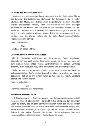 4
Vorrede des Autors Kater Murr
Schüchtern – mit bebender Brust, übergebe ich der Welt einige Blätter
des Lebens, des Leidens, der Hoffnung, der Sehnsucht, die in süßen
Stunden der Muße, der dichterischen Begeisterung meinem innersten
Wesen entströmten. Werde, kann ich bestehen vor dem strengen
Richterstuhl der Kritik? Doch ihr seid es, ihr fühlenden Seelen, ihr rein
kindlichen Gemüter, ihr mir verwandten treuen Herzen, ja, ihr seid es, für
die ich schrieb, und eine einzige schöne Träne in eurem Auge wird mich
trösten, wird die Wunde heilen, die der kalte Tadel unempfindlicher
Rezensenten mir schlug!
Berlin, im Mai (18–).
Murr
(Etudiant en belles lettres)
Unterdrücktes Vorwort des Autors
Mit der Sicherheit und Ruhe, die dem wahren Genie angeboren,
übergebe ich der Welt meine Biographie, damit sie lerne, wie man sich
zum großen Kater bildet, meine Vortrefflichkeit im ganzen Umfange
erkenne, mich liebe, schätze, ehre, bewundere und ein wenig anbete.
Sollte jemand verwegen genug sein, gegen den gediegenen Wert des
außerordentlichen Buchs einige Zweifel erheben zu wollen, so mag er
bedenken, daß er es mit einem Kater zu tun hat, der Geist, Verstand
besitzt und scharfe Krallen.
Berlin, im Mai (18–).
Murr
(Homme de lettres très renommé)
Hoffmann bemerkt dazu:
N. S. Das ist zu arg! – Auch das Vorwort des Autors, welches unterdrückt
werden sollte, ist abgedruckt! – Es bleibt nichts übrig, als den günstigen
Leser zu bitten, daß er dem schriftstellerischen Kater den etwas stolzen
Ton dieses Vorworts nicht zu hoch anrechnen und bedenken möge, daß,
wenn manche wehmütige Vorrede irgendeines andern empfindsamen
Autors in die wahre Sprache der innigen Herzensmeinung übersetzt
werden sollte, es nicht viel anders herauskommen würde.
 