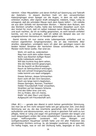 58
nämlich: »Über Mäusefallen und deren Einfluß auf Gesinnung und Tatkraft
der Katzheit«. In diesem Büchlein hielt ich den verweichlichten
Katerjünglingen einen Spiegel vor die Augen, in dem sie sich selbst
erblicken mußten, aller eignen Kraft entsagend, indolent, träge, ruhig es
ertragend, daß die schnöden Mäuse nach dem Speck liefen! – Ich rüttelte
sie aus dem Schlafe mit donnernden Worten. – Nächst dem Nutzen, den
das Werklein schaffen mußte, hatte das Schreiben desselben auch noch
den Vorteil für mich, daß ich selbst indessen keine Mäuse fangen durfte,
und auch nachher, da ich so kräftig gesprochen, es wohl keinem einfallen
konnte, von mir zu verlangen, daß ich selbst ein Beispiel des von mir
ausgesprochenen Heroismus im Handeln geben solle.
Damit könnte ich nun meine erste Lebensperiode schließen und zu
meinen eigentlichen Jünglingsmonaten, die an das männliche Alter
streifen, übergehen; unmöglich kann ich aber den günstigen Lesern die
beiden letzten Strophen der herrlichen Glosse vorenthalten, die mein
Meister nicht hören wollte. Hier sind sie:
Wohl, ich weiß es, widerstehen
Mag man nicht dem süßen Kosen,
Wenn aus Büschen duftger Rosen
Süße Liebeslaute wehen.
Will das trunkne Aug dann sehen,
Wie die Holde kommt gesprungen,
Die da lauscht an Blumenwegen,
Kaum ist Sehnsuchtsruf erklungen,
Hat sich schnell hinangeschwungen.
Liebe kommt uns rasch entgegen.
Dieses Sehnen, dieses Schmachten
Kann wohl oft den Sinn berücken,
Doch wie lange kann's beglücken,
Dieses Springen, Rennen, Trachten!
Holder Freundschaft Trieb' erwachten,
Strahlten auf bei Hespers Scheine.
Und den Edlen brav und rein,
Ihn zu finden, den ich meine,
Klettr' ich über Mau'r und Zäune,
Aufgesucht will Freundschaft sein.
(Mak. Bl.) – – gerade den Abend in solch heitrer gemütlicher Stimmung,
wie man sie an ihm nicht verspürt hatte seit gar geraumer Zeit. Und diese
Stimmung war es, die das Unerhörte geschehen ließ. Denn ohne wild
aufzufahren und davonzurennen, wie er sonst in gleichem Fall wohl zu tun
pflegte, hörte er ruhig und sogar mit gutmütigem Lächeln den langen und
noch langweiligern ersten Akt eines entsetzlichen Trauerspiels an, den ein
junger hoffnungsvoller Leutenant mit roten Wangen und
wohlgekräuseltem Haupthaar verfaßt hatte und mit aller Prätention des
glücklichsten Dichters vortrug. Ja, als besagter Leutenant, da er geendet,
ihn heftig fragte, was er von der Dichtung halte, begnügte er sich, mit
 