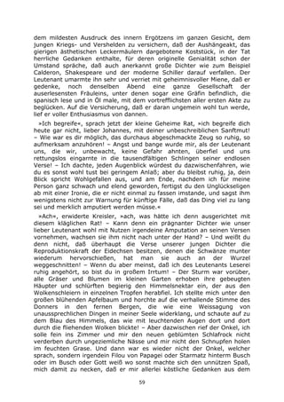 59
dem mildesten Ausdruck des innern Ergötzens im ganzen Gesicht, dem
jungen Kriegs- und Vershelden zu versichern, daß der Aushängeakt, das
gierigen ästhetischen Leckermäulern dargebotene Koststück, in der Tat
herrliche Gedanken enthalte, für deren originelle Genialität schon der
Umstand spräche, daß auch anerkannt große Dichter wie zum Beispiel
Calderon, Shakespeare und der moderne Schiller darauf verfallen. Der
Leutenant umarmte ihn sehr und verriet mit geheimnisvoller Miene, daß er
gedenke, noch denselben Abend eine ganze Gesellschaft der
auserlesensten Fräuleins, unter denen sogar eine Gräfin befindlich, die
spanisch lese und in Öl male, mit dem vortrefflichsten aller ersten Akte zu
beglücken. Auf die Versicherung, daß er daran ungemein wohl tun werde,
lief er voller Enthusiasmus von dannen.
»Ich begreife«, sprach jetzt der kleine Geheime Rat, »ich begreife dich
heute gar nicht, lieber Johannes, mit deiner unbeschreiblichen Sanftmut!
– Wie war es dir möglich, das durchaus abgeschmackte Zeug so ruhig, so
aufmerksam anzuhören! – Angst und bange wurde mir, als der Leutenant
uns, die wir, unbewacht, keine Gefahr ahnten, überfiel und uns
rettungslos eingarnte in die tausendfältigen Schlingen seiner endlosen
Verse! – Ich dachte, jeden Augenblick würdest du dazwischenfahren, wie
du es sonst wohl tust bei geringem Anlaß; aber du bleibst ruhig, ja, dein
Blick spricht Wohlgefallen aus, und am Ende, nachdem ich für meine
Person ganz schwach und elend geworden, fertigst du den Unglückseligen
ab mit einer Ironie, die er nicht einmal zu fassen imstande, und sagst ihm
wenigstens nicht zur Warnung für künftige Fälle, daß das Ding viel zu lang
sei und merklich amputiert werden müsse.«
»Ach«, erwiderte Kreisler, »ach, was hätte ich denn ausgerichtet mit
diesem kläglichen Rat! – Kann denn ein prägnanter Dichter wie unser
lieber Leutenant wohl mit Nutzen irgendeine Amputation an seinen Versen
vornehmen, wachsen sie ihm nicht nach unter der Hand? – Und weißt du
denn nicht, daß überhaupt die Verse unserer jungen Dichter die
Reproduktionskraft der Eidechsen besitzen, denen die Schwänze munter
wiederum hervorschießen, hat man sie auch an der Wurzel
weggeschnitten! – Wenn du aber meinst, daß ich des Leutenants Leserei
ruhig angehört, so bist du in großem Irrtum! – Der Sturm war vorüber,
alle Gräser und Blumen im kleinen Garten erhoben ihre gebeugten
Häupter und schlürften begierig den Himmelsnektar ein, der aus den
Wolkenschleiern in einzelnen Tropfen herabfiel. Ich stellte mich unter den
großen blühenden Apfelbaum und horchte auf die verhallende Stimme des
Donners in den fernen Bergen, die wie eine Weissagung von
unaussprechlichen Dingen in meiner Seele widerklang, und schaute auf zu
dem Blau des Himmels, das wie mit leuchtenden Augen dort und dort
durch die fliehenden Wolken blickte! – Aber dazwischen rief der Onkel, ich
solle fein ins Zimmer und mir den neuen geblümten Schlafrock nicht
verderben durch ungeziemliche Nässe und mir nicht den Schnupfen holen
im feuchten Grase. Und dann war es wieder nicht der Onkel, welcher
sprach, sondern irgendein Filou von Papagei oder Starmatz hinterm Busch
oder im Busch oder Gott weiß wo sonst machte sich den unnützen Spaß,
mich damit zu necken, daß er mir allerlei köstliche Gedanken aus dem
 