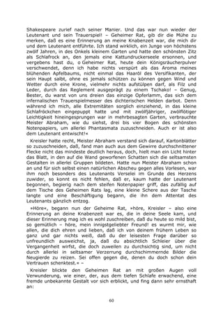 60
Shakespeare zurief nach seiner Manier. Und das war nun wieder der
Leutenant und sein Trauerspiel! – Geheimer Rat, gib dir die Mühe zu
merken, daß es eine Erinnerung an meine Knabenzeit war, die mich dir
und dem Leutenant entführte. Ich stand wirklich, ein Junge von höchstens
zwölf Jahren, in des Onkels kleinem Garten und hatte den schönsten Zitz
als Schlafrock an, den jemals eine Kattundruckerseele ersonnen, und
vergebens hast du, o Geheimer Rat, heute dein Königsräucherpulver
verschwendet, denn ich habe nichts verspürt als das Aroma meines
blühenden Apfelbaums, nicht einmal das Haaröl des Versifikanten, der
sein Haupt salbt, ohne es jemals schützen zu können gegen Wind und
Wetter durch eine Krone, vielmehr nichts aufstülpen darf, als Filz und
Leder, durch das Reglement ausgeprägt zu einem Tschako! – Genug,
Bester, du warst von uns dreien das einzige Opferlamm, das sich dem
infernalischen Trauerspielmesser des dichterischen Helden darbot. Denn
während ich mich, alle Extremitäten sorglich einziehend, in das kleine
Schlafröckchen eingepuppt hatte und mit zwölfjähriger, zwölflötiger
Leichtigkeit hineingesprungen war in mehrbesagten Garten, verbrauchte
Meister Abraham, wie du siehst, drei bis vier Bogen des schönsten
Notenpapiers, um allerlei Phantasmata zuzuschneiden. Auch er ist also
dem Leutenant entwischt!«
Kreisler hatte recht, Meister Abraham verstand sich darauf, Kartonblätter
so zuzuschneiden, daß, fand man auch aus dem Gewirre durchschnittener
Flecke nicht das mindeste deutlich heraus, doch, hielt man ein Licht hinter
das Blatt, in den auf die Wand geworfenen Schatten sich die seltsamsten
Gestalten in allerlei Gruppen bildeten. Hatte nun Meister Abraham schon
an und für sich selbst einen natürlichen Abscheu gegen alles Vorlesen, war
ihm noch besonders des Leutenants Verselei im Grunde des Herzens
zuwider, so konnt es nicht fehlen, daß er, kaum hatte der Leutenant
begonnen, begierig nach dem steifen Notenpapier griff, das zufällig auf
dem Tische des Geheimen Rats lag, eine kleine Schere aus der Tasche
langte und eine Beschäftigung begann, die ihn dem Attentat des
Leutenants gänzlich entzog.
»Höre«, begann nun der Geheime Rat, »höre, Kreisler – also eine
Erinnerung an deine Knabenzeit war es, die in deine Seele kam, und
dieser Erinnerung mag ich es wohl zuschreiben, daß du heute so mild bist,
so gemütlich – höre, mein innigstgeliebter Freund! es wurmt mir, wie
allen, die dich ehren und lieben, daß ich von deinem frühern Leben so
ganz und gar nichts weiß, daß du der leisesten Frage darüber so
unfreundlich ausweichst, ja, daß du absichtlich Schleier über die
Vergangenheit wirfst, die doch zuweilen zu durchsichtig sind, um nicht
durch allerlei in seltsamer Verzerrung durchschimmernde Bilder die
Neugierde zu reizen. Sei offen gegen die, denen du doch schon dein
Vertrauen schenktest.« –
Kreisler blickte den Geheimen Rat an mit großen Augen voll
Verwunderung, wie einer, der, aus dem tiefen Schlafe erwachend, eine
fremde unbekannte Gestalt vor sich erblickt, und fing dann sehr ernsthaft
an:
 