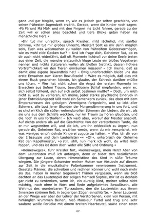 62
ganz und gar hingibt, wenn er, wie es jedoch gar selten geschieht, von
seiner frühesten Jugendzeit erzählt. Gerade, wenn die Kinder noch sagen:
›Pä Pä und Mä Mä!‹ und mit den Fingern ins Licht fahren, gerade zu der
Zeit will er schon alles beachtet und tiefe Blicke getan haben ins
menschliche Herz.«
»Ihr tut mir unrecht«, sprach Kreisler, mild lächelnd, mit sanfter
Stimme, »Ihr tut mir großes Unrecht, Meister! Sollt es mir denn möglich
sein, Euch was weismachen zu wollen von frühreifem Geistesvermögen,
wie es wohl eitle Gecken tun? – Und ich frage dich, Geheimer Rat, ob es
dir auch nicht widerfährt, daß oft Momente lichtvoll vor deine Seele treten
aus einer Zeit, die manche erstaunlich kluge Leute ein bloßes Vegetieren
nennen und nichts statuieren wollen als bloßen Instinkt, dessen höhere
Vortrefflichkeit wir den Tieren einräumen müssen? – Ich meine, daß es
damit eine eigene Bewandtnis hat! – Ewig unerforschlich bleibt uns das
erste Erwachen zum klaren Bewußtsein! – Wäre es möglich, daß dies mit
einem Ruck geschehen könnte, ich glaube, der Schreck darüber müßte
uns töten. – Wer hat nicht schon die Angst der ersten Momente im
Erwachen aus tiefem Traum, bewußtlosem Schlaf empfunden, wenn er,
sich selbst fühlend, sich auf sich selbst besinnen mußte? – Doch, um mich
nicht zu weit zu verlieren, ich meine, jeder starke psychische Eindruck in
jener Entwicklungszeit läßt wohl ein Samenkorn zurück, das eben mit dem
Emporsprossen des geistigen Vermögens fortgedeiht, und so lebt aller
Schmerz, alle Lust jener Stunden der Morgendämmerung in uns fort, und
es sind wirklich die süßen wehmutsvollen Stimmen der Lieben, die wir, als
sie uns aus dem Schlafe weckten, nur im Traum zu hören glaubten, und
die noch in uns forthallen! – Ich weiß aber, worauf der Meister anspielt.
Auf nichts anders als auf die Geschichte von der verstorbenen Tante, die
er mir wegstreiten will, und die ich, um ihn erklecklich zu ärgern, nun
gerade dir, Geheimer Rat, erzählen werde, wenn du mir versprichst, mir
was weniges empfindelnde Kinderei zugute zu halten. – Was ich dir von
der Erbssuppe und dem Lautenisten –« »Oh«, unterbrach der Geheime
Rat den Kapellmeister, »o still, still, nun merk ich wohl, du willst mich
foppen, und das ist denn doch wider alle Sitte und Ordnung.«
»Keinesweges«, fuhr Kreisler fort, »keinesweges, mein Herz! Aber von
dem Lautenisten muß ich anfangen, denn er bildet den natürlichsten
Übergang zur Laute, deren Himmelstöne das Kind in süße Träume
wiegten. Die jüngere Schwester meiner Mutter war Virtuosin auf diesem
zur Zeit in die musikalische Polterkammer verwiesenen Instrument.
Gesetzte Männer, die schreiben und rechnen können und wohl noch mehr
als das, haben in meiner Gegenwart Tränen vergossen, wenn sie bloß
dachten an das Lautenspiel der seligen Mamsell Sophie, mir ist es deshalb
gar nicht zu verdenken, wenn ich, ein durstig Kind, meiner selbst nicht
mächtig, noch ohne in Wort und Rede aufgekeimtes Bewußtsein, alle
Wehmut des wunderbaren Tonzaubers, den die Lautenistin aus ihrem
Innersten strömen ließ, in begierigen Zügen einschlürfte. – Jener Lautenist
an der Wiege war aber der Lehrer der Verstorbenen, klein von Person, mit
hinlänglich krummen Beinen, hieß Monsieur Turtel und trug eine sehr
saubere weiße Perücke mit einem breiten Haarbeutel, sowie einen roten
 