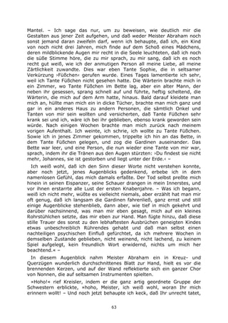 63
Mantel. – Ich sage das nur, um zu beweisen, wie deutlich mir die
Gestalten aus jener Zeit aufgehen, und daß weder Meister Abraham noch
sonst jemand daran zweifeln darf, wenn ich behaupte, daß ich, ein Kind
von noch nicht drei Jahren, mich finde auf dem Schoß eines Mädchens,
deren mildblickende Augen mir recht in die Seele leuchteten, daß ich noch
die süße Stimme höre, die zu mir sprach, zu mir sang, daß ich es noch
recht gut weiß, wie ich der anmutigen Person all meine Liebe, all meine
Zärtlichkeit zuwandte. Dies war eben Tante Sophie, die in seltsamer
Verkürzung ›Füßchen‹ gerufen wurde. Eines Tages lamentierte ich sehr,
weil ich Tante Füßchen nicht gesehen hatte. Die Wärterin brachte mich in
ein Zimmer, wo Tante Füßchen im Bette lag, aber ein alter Mann, der
neben ihr gesessen, sprang schnell auf und führte, heftig scheltend, die
Wärterin, die mich auf dem Arm hatte, hinaus. Bald darauf kleidete man
mich an, hüllte man mich ein in dicke Tücher, brachte man mich ganz und
gar in ein anderes Haus zu andern Personen, die sämtlich Onkel und
Tanten von mir sein wollten und versicherten, daß Tante Füßchen sehr
krank sei und ich, wäre ich bei ihr geblieben, ebenso krank geworden sein
würde. Nach einigen Wochen brachte man mich zurück nach meinem
vorigen Aufenthalt. Ich weinte, ich schrie, ich wollte zu Tante Füßchen.
Sowie ich in jenes Zimmer gekommen, trippelte ich hin an das Bette, in
dem Tante Füßchen gelegen, und zog die Gardinen auseinander. Das
Bette war leer, und eine Person, die nun wieder eine Tante von mir war,
sprach, indem ihr die Tränen aus den Augen stürzten: ›Du findest sie nicht
mehr, Johannes, sie ist gestorben und liegt unter der Erde.‹ –
Ich weiß wohl, daß ich den Sinn dieser Worte nicht verstehen konnte,
aber noch jetzt, jenes Augenblicks gedenkend, erbebe ich in dem
namenlosen Gefühl, das mich damals erfaßte. Der Tod selbst preßte mich
hinein in seinen Eispanzer, seine Schauer drangen in mein Innerstes, und
vor ihnen erstarrte alle Lust der ersten Knabenjahre. – Was ich begann,
weiß ich nicht mehr, wüßte es vielleicht niemals, aber erzählt hat man mir
oft genug, daß ich langsam die Gardinen fahrenließ, ganz ernst und still
einige Augenblicke stehenblieb, dann aber, wie tief in mich gekehrt und
darüber nachsinnend, was man mir eben gesagt, mich auf ein kleines
Rohrstühlchen setzte, das mir eben zur Hand. Man fügte hinzu, daß diese
stille Trauer des sonst zu den lebhaftesten Ausbrüchen geneigten Kindes
etwas unbeschreiblich Rührendes gehabt und daß man selbst einen
nachteiligen psychischen Einfluß gefürchtet, da ich mehrere Wochen in
demselben Zustande geblieben, nicht weinend, nicht lachend, zu keinem
Spiel aufgelegt, kein freundlich Wort erwidernd, nichts um mich her
beachtend.« –
In diesem Augenblick nahm Meister Abraham ein in Kreuz- und
Querzügen wunderlich durchschnittenes Blatt zur Hand, hielt es vor die
brennenden Kerzen, und auf der Wand reflektierte sich ein ganzer Chor
von Nonnen, die auf seltsamen Instrumenten spielten.
»Hoho!« rief Kreisler, indem er die ganz artig geordnete Gruppe der
Schwestern erblickte, »hoho, Meister, ich weiß wohl, woran Ihr mich
erinnern wollt! – Und noch jetzt behaupte ich keck, daß Ihr unrecht tatet,
 