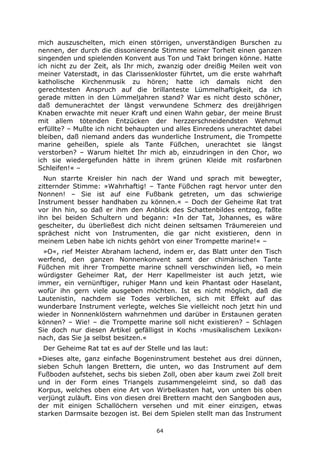 64
mich auszuschelten, mich einen störrigen, unverständigen Burschen zu
nennen, der durch die dissonierende Stimme seiner Torheit einen ganzen
singenden und spielenden Konvent aus Ton und Takt bringen könne. Hatte
ich nicht zu der Zeit, als Ihr mich, zwanzig oder dreißig Meilen weit von
meiner Vaterstadt, in das Clarissenkloster führtet, um die erste wahrhaft
katholische Kirchenmusik zu hören; hatte ich damals nicht den
gerechtesten Anspruch auf die brillanteste Lümmelhaftigkeit, da ich
gerade mitten in den Lümmeljahren stand? War es nicht desto schöner,
daß demunerachtet der längst verwundene Schmerz des dreijährigen
Knaben erwachte mit neuer Kraft und einen Wahn gebar, der meine Brust
mit allem tötenden Entzücken der herzzerschneidendsten Wehmut
erfüllte? – Mußte ich nicht behaupten und alles Einredens unerachtet dabei
bleiben, daß niemand anders das wunderliche Instrument, die Trompette
marine geheißen, spiele als Tante Füßchen, unerachtet sie längst
verstorben? – Warum hieltet Ihr mich ab, einzudringen in den Chor, wo
ich sie wiedergefunden hätte in ihrem grünen Kleide mit rosfarbnen
Schleifen!« –
Nun starrte Kreisler hin nach der Wand und sprach mit bewegter,
zitternder Stimme: »Wahrhaftig! – Tante Füßchen ragt hervor unter den
Nonnen! – Sie ist auf eine Fußbank getreten, um das schwierige
Instrument besser handhaben zu können.« – Doch der Geheime Rat trat
vor ihn hin, so daß er ihm den Anblick des Schattenbildes entzog, faßte
ihn bei beiden Schultern und begann: »In der Tat, Johannes, es wäre
gescheiter, du überließest dich nicht deinen seltsamen Träumereien und
sprächest nicht von Instrumenten, die gar nicht existieren, denn in
meinem Leben habe ich nichts gehört von einer Trompette marine!« –
»O«, rief Meister Abraham lachend, indem er, das Blatt unter den Tisch
werfend, den ganzen Nonnenkonvent samt der chimärischen Tante
Füßchen mit ihrer Trompette marine schnell verschwinden ließ, »o mein
würdigster Geheimer Rat, der Herr Kapellmeister ist auch jetzt, wie
immer, ein vernünftiger, ruhiger Mann und kein Phantast oder Haselant,
wofür ihn gern viele ausgeben möchten. Ist es nicht möglich, daß die
Lautenistin, nachdem sie Todes verblichen, sich mit Effekt auf das
wunderbare Instrument verlegte, welches Sie vielleicht noch jetzt hin und
wieder in Nonnenklöstern wahrnehmen und darüber in Erstaunen geraten
können? – Wie! – die Trompette marine soll nicht existieren? – Schlagen
Sie doch nur diesen Artikel gefälligst in Kochs ›musikalischem Lexikon‹
nach, das Sie ja selbst besitzen.«
Der Geheime Rat tat es auf der Stelle und las laut:
»Dieses alte, ganz einfache Bogeninstrument bestehet aus drei dünnen,
sieben Schuh langen Brettern, die unten, wo das Instrument auf dem
Fußboden aufstehet, sechs bis sieben Zoll, oben aber kaum zwei Zoll breit
und in der Form eines Triangels zusammengeleimt sind, so daß das
Korpus, welches oben eine Art von Wirbelkasten hat, von unten bis oben
verjüngt zuläuft. Eins von diesen drei Brettern macht den Sangboden aus,
der mit einigen Schallöchern versehen und mit einer einzigen, etwas
starken Darmsaite bezogen ist. Bei dem Spielen stellt man das Instrument
 