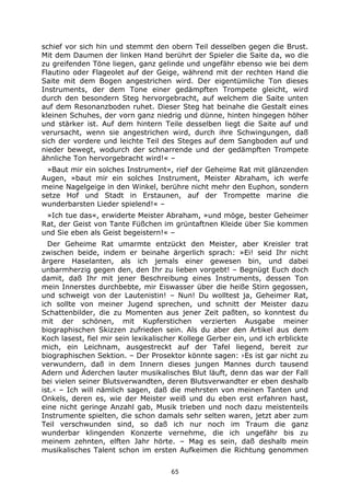 65
schief vor sich hin und stemmt den obern Teil desselben gegen die Brust.
Mit dem Daumen der linken Hand berührt der Spieler die Saite da, wo die
zu greifenden Töne liegen, ganz gelinde und ungefähr ebenso wie bei dem
Flautino oder Flageolet auf der Geige, während mit der rechten Hand die
Saite mit dem Bogen angestrichen wird. Der eigentümliche Ton dieses
Instruments, der dem Tone einer gedämpften Trompete gleicht, wird
durch den besondern Steg hervorgebracht, auf welchem die Saite unten
auf dem Resonanzboden ruhet. Dieser Steg hat beinahe die Gestalt eines
kleinen Schuhes, der vorn ganz niedrig und dünne, hinten hingegen höher
und stärker ist. Auf dem hintern Teile desselben liegt die Saite auf und
verursacht, wenn sie angestrichen wird, durch ihre Schwingungen, daß
sich der vordere und leichte Teil des Steges auf dem Sangboden auf und
nieder bewegt, wodurch der schnarrende und der gedämpften Trompete
ähnliche Ton hervorgebracht wird!« –
»Baut mir ein solches Instrument«, rief der Geheime Rat mit glänzenden
Augen, »baut mir ein solches Instrument, Meister Abraham, ich werfe
meine Nagelgeige in den Winkel, berühre nicht mehr den Euphon, sondern
setze Hof und Stadt in Erstaunen, auf der Trompette marine die
wunderbarsten Lieder spielend!« –
»Ich tue das«, erwiderte Meister Abraham, »und möge, bester Geheimer
Rat, der Geist von Tante Füßchen im grüntaftnen Kleide über Sie kommen
und Sie eben als Geist begeistern!« –
Der Geheime Rat umarmte entzückt den Meister, aber Kreisler trat
zwischen beide, indem er beinahe ärgerlich sprach: »Ei! seid Ihr nicht
ärgere Haselanten, als ich jemals einer gewesen bin, und dabei
unbarmherzig gegen den, den Ihr zu lieben vorgebt! – Begnügt Euch doch
damit, daß Ihr mit jener Beschreibung eines Instruments, dessen Ton
mein Innerstes durchbebte, mir Eiswasser über die heiße Stirn gegossen,
und schweigt von der Lautenistin! – Nun! Du wolltest ja, Geheimer Rat,
ich sollte von meiner Jugend sprechen, und schnitt der Meister dazu
Schattenbilder, die zu Momenten aus jener Zeit paßten, so konntest du
mit der schönen, mit Kupferstichen verzierten Ausgabe meiner
biographischen Skizzen zufrieden sein. Als du aber den Artikel aus dem
Koch lasest, fiel mir sein lexikalischer Kollege Gerber ein, und ich erblickte
mich, ein Leichnam, ausgestreckt auf der Tafel liegend, bereit zur
biographischen Sektion. – Der Prosektor könnte sagen: ›Es ist gar nicht zu
verwundern, daß in dem Innern dieses jungen Mannes durch tausend
Adern und Äderchen lauter musikalisches Blut läuft, denn das war der Fall
bei vielen seiner Blutsverwandten, deren Blutsverwandter er eben deshalb
ist.‹ – Ich will nämlich sagen, daß die mehrsten von meinen Tanten und
Onkels, deren es, wie der Meister weiß und du eben erst erfahren hast,
eine nicht geringe Anzahl gab, Musik trieben und noch dazu meistenteils
Instrumente spielten, die schon damals sehr selten waren, jetzt aber zum
Teil verschwunden sind, so daß ich nur noch im Traum die ganz
wunderbar klingenden Konzerte vernehme, die ich ungefähr bis zu
meinem zehnten, elften Jahr hörte. – Mag es sein, daß deshalb mein
musikalisches Talent schon im ersten Aufkeimen die Richtung genommen
 
