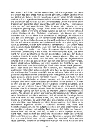 67
kein Mensch auf Erden darüber verwundern, daß ich ungezogen bin, denn
der Oheim zog oder erzog mich ganz und gar nicht, sondern überließ mich
der Willkür der Lehrer, die ins Haus kamen, da ich keine Schule besuchen
und auch durch irgendeine Bekanntschaft mit einem Knaben meines Alters
die Einsamkeit des Hauses, das der unverheiratete Oheim mit einem alten
trübsinnigen Bedienten allein bewohnte, nicht stören durfte. – Ich besinne
mich nur auf drei verschiedene Fälle, in denen der beinahe bis zum
Stumpfsinn gleichgültige, ruhige Oheim einen kurzen Akt der Erziehung
vornahm, indem er mir eine Ohrfeige zuteilte, so daß ich wirklich während
meiner Knabenzeit drei Ohrfeigen empfangen. Ich könnte dir, mein
Geheimer Rat, da ich eben zum Schwatzen so aufgelegt, die Geschichte
von den drei Ohrfeigen als ein romantisches Kleeblatt auftischen, doch
hebe ich nur die mittelste heraus, da ich weiß, daß du auf nichts so erpicht
bist als auf meine musikalischen Studien und es dir nicht gleichgültig sein
kann, zu erfahren, wie ich zum erstenmal komponierte. – Der Oheim hatte
eine ziemlich starke Bibliothek, in der ich nach Gefallen stöbern und lesen
durfte, was ich wollte; mir fielen Rousseaus ›Bekenntnisse‹ in der
deutschen Übersetzung in die Hände. Ich verschlang das Buch, das eben
nicht für einen zwölfjährigen Knaben geschrieben, und das den Samen
manchen Unheils in mein Inneres hätte streuen können. Aber nur ein
einziger Moment aus allen, zum Teil sehr verfänglichen Begebenheiten
erfüllte mein Gemüt so ganz und gar, daß ich alles übrige darüber vergaß.
Gleich elektrischen Schlägen traf mich nämlich die Erzählung, wie der
Knabe Rousseau, von dem mächtigen Geist seiner innern Musik getrieben,
sonst aber ohne alle Kenntnis der Harmonik, des Kontrapunkts, aller
praktischen Hilfsmittel, sich entschließt, eine Oper zu komponieren, wie er
die Vorhänge des Zimmers herabläßt, wie er sich aufs Bette wirft, um sich
ganz der Inspiration seiner Einbildungskraft hinzugeben, wie ihm nun sein
Werk aufgeht, gleich einem herrlichen Traum! – Tag und Nacht verließ
mich nicht der Gedanke an diesen Moment, mit dem mir die höchste
Seligkeit über den Knaben Rousseau gekommen zu sein schien! – Oft war
es mir, als sei ich auch schon dieser Seligkeit teilhaftig geworden, und
dann, nur von meinem festen Entschluß hinge es ab, mich auch in dies
Paradies hinaufzuschwingen, da der Geist der Musik in mir ebenso mächtig
beschwingt. Genug, ich kam dahin, es meinem Vorbilde nachmachen zu
wollen. Als nämlich an einem stürmischen Herbstabend der Oheim wider
seine Gewohnheit das Haus verlassen, ließ ich sofort die Vorhänge herab
und warf mich auf des Oheims Bette, um, wie Rousseau, eine Oper im
Geiste zu empfangen. So vortrefflich aber die Anstalten waren, so sehr ich
mich abmühte, den dichterischen Geist hinanzulocken, doch blieb er in
störrischem Eigensinn davon! – Durchaus summte mir, statt aller
herrlichen Gedanken, die mir aufgehen sollten, ein altes erbärmliches Lied
vor den Ohren, dessen weinerlicher Text begann: ›Ich liebte nur Ismenen,
Ismene liebt' nur mich«, und ließ, so sehr ich mich dagegen sträubte,
nicht nach. ›Jetzt kommt der erhabene Priesterchor: Hoch von Olympos
Höhn‹, rief ich mir zu, aber: ›Ich liebte nur Ismenen‹, summte die Melodie
fort und unaufhörlich fort, bis ich zuletzt fest einschlief. Mich weckten
laute Stimmen, indem ein unerträglicher Geruch mir in die Nase fuhr und
 