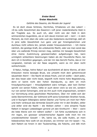 5
Erster Band
Erster Abschnitt
Gefühle des Daseins, die Monate der Jugend
Es ist doch etwas Schönes, Herrliches, Erhabenes um das Leben! –
»O du süße Gewohnheit des Daseins!« ruft jener niederländische Held in
der Tragödie aus. So auch ich, aber nicht wie der Held in dem
schmerzlichen Augenblick, als er sich davon trennen soll – nein! – in dem
Moment, da mich eben die volle Lust des Gedankens durchdringt, daß ich
in jene süße Gewohnheit nun ganz und gar hineingekommen und
durchaus nicht willens bin, jemals wieder hinauszukommen. – Ich meine
nämlich, die geistige Kraft, die unbekannte Macht, oder wie man sonst das
über uns waltende Prinzip nennen mag, welches mir besagte Gewohnheit
ohne meine Zustimmung gewissermaßen aufgedrungen hat, kann
unmöglich schlechtere Gesinnungen haben als der freundliche Mann, bei
dem ich in Kondition gegangen, und der mir das Gericht Fische, das er mir
vorgesetzt, niemals vor der Nase wegzieht, wenn es mir eben recht
wohlschmeckt.
O Natur, heilige, hehre Natur! wie durchströmt all deine Wonne, all dein
Entzücken meine bewegte Brust, wie umweht mich dein geheimnisvoll
säuselnder Atem! – Die Nacht ist etwas frisch, und ich wollte – doch jeder,
der dies lieset oder nicht lieset, begreift nicht meine hohe Begeisterung,
denn er kennt nicht den hohen Standpunkt, zu dem ich mich
hinaufgeschwungen! – Hinaufgeklettert wäre richtiger, aber kein Dichter
spricht von seinen Füßen, hätte er auch deren viere so wie ich, sondern
nur von seinen Schwingen, sind sie ihm auch nicht angewachsen, sondern
nur Vorrichtung eines geschickten Mechanikers. Über mir wölbt sich der
weite Sternenhimmel, der Vollmond wirft seine funkelnden Strahlen herab,
und in feurigem Silberglanz stehen Dächer und Türme um mich her! Mehr
und mehr verbraust das lärmende Gewühl unter mir in den Straßen, stiller
und stiller wird die Nacht – die Wolken ziehen – eine einsame Taube
flattert in bangen Liebesklagen girrend um den Kirchturm! – Wie! – wenn
die liebe Kleine sich mir nähern wollte? – Ich fühle wunderbares sich in
mir regen, ein gewisser schwärmerischer Appetit reißt mich hin mit
unwiderstehlicher Gewalt! – Oh, käme sie, die süße Huldin, an mein
liebeskrankes Herz wollt ich sie drücken, sie nimmer von mir lassen – ha,
dort flattert sie hinein in den Taubenschlag, die Falsche, und läßt mich
 
