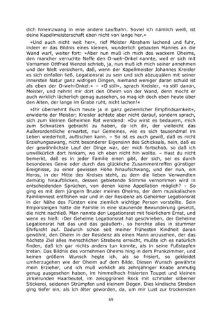 69
dich hineinzwang in eine andere Laufbahn. Soviel ich nämlich weiß, ist
deine Kapellmeisterschaft eben nicht von lange her.«
»Und auch nicht weit her«, rief Meister Abraham lachend und fuhr,
indem er das Bildnis eines kleinen, wunderlich gebauten Mannes an die
Wand warf, weiter fort: »Aber nun muß ich mich des wackern Oheims,
den mancher verruchte Neffe den O-weh-Onkel nannte, weil er sich mit
Vornamen Ottfried Wenzel schrieb, ja, nun muß ich mich seiner annehmen
und der Welt versichern, daß, wenn der Kapellmeister Johannes Kreisler
es sich einfallen ließ, Legationsrat zu sein und sich abzuquälen mit seiner
innersten Natur ganz widrigen Dingen, niemand weniger daran schuld ist
als eben der O-weh-Onkel.« – »O still«, sprach Kreisler, »o still davon,
Meister, und nehmt mir dort den Oheim von der Wand, denn mocht er
auch wirklich lächerlich genug aussehen, so mag ich doch eben heute über
den Alten, der lange im Grabe ruht, nicht lachen!«
»Ihr übernehmt Euch heute ja in ganz geziemlicher Empfindsamkeit«,
erwiderte der Meister; Kreisler achtete aber nicht darauf, sondern sprach,
sich zum kleinen Geheimen Rat wendend: »Du wirst es bedauern, mich
zum Schwatzen gebracht zu haben, da ich dir, der vielleicht das
Außerordentliche erwartet, nur Gemeines, wie es sich tausendmal im
Leben wiederholt, auftischen kann. – So ist es auch gewiß, daß es nicht
Erziehungszwang, nicht besonderer Eigensinn des Schicksals, nein, daß es
der gewöhnlichste Lauf der Dinge war, der mich fortschob, so daß ich
unwillkürlich dort hinkam, wo ich eben nicht hin wollte. – Hast du nicht
bemerkt, daß es in jeder Familie einen gibt, der sich, sei es durch
besonderes Genie oder durch das glückliche Zusammentreffen günstiger
Ereignisse, zu einer gewissen Höhe hinaufschwang, und der nun, ein
Heros, in der Mitte des Kreises steht, zu dem die lieben Verwandten
demütig hinaufblicken, dessen gebietende Stimme vernommen wird in
entscheidenden Sprüchen, von denen keine Appellation möglich? – So
ging es mit dem jüngern Bruder meines Oheims, der dem musikalischen
Familiennest entflohen war und in der Residenz als Geheimer Legationsrat
in der Nähe des Fürsten eine ziemlich wichtige Person vorstellte. Sein
Emporsteigen hatte die Familie in eine staunende Bewunderung gesetzt,
die nicht nachließ. Man nannte den Legationsrat mit feierlichem Ernst, und
wenn es hieß: ›Der Geheime Legationsrat hat geschrieben, der Geheime
Legationsrat hat das und das geäußert‹, so horchte alles in stummer
Ehrfurcht auf. Dadurch schon seit meiner frühesten Kindheit daran
gewöhnt, den Oheim in der Residenz als einen Mann anzusehen, der das
höchste Ziel alles menschlichen Strebens erreicht, mußte ich es natürlich
finden, daß ich gar nichts anders tun konnte, als in seine Fußstapfen
treten. Das Bildnis des vornehmen Oheims hing in dem Prunkzimmer, und
keinen größern Wunsch hegte ich, als so frisiert, so gekleidet
umherzugehen wie der Oheim auf dem Bilde. Diesen Wunsch gewährte
mein Erzieher, und ich muß wirklich als zehnjähriger Knabe anmutig
genug ausgesehen haben, im himmelhoch frisierten Toupet und kleinen
zirkelrunden Haarbeutel, im zeisiggrünen Rock mit schmaler silberner
Stickerei, seidenen Strümpfen und kleinem Degen. Dies kindische Streben
ging tiefer ein, als ich älter geworden, da, um mir Lust zur trockensten
 