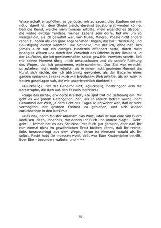 70
Wissenschaft einzuflößen, es genügte, mir zu sagen, dies Studium sei mir
nötig, damit ich, dem Oheim gleich, dereinst Legationsrat werden könne.
Daß die Kunst, welche mein Inneres erfüllte, mein eigentliches Streben,
die wahre einzige Tendenz meines Lebens sein dürfe, fiel mir um so
weniger ein, als ich gewohnt war, von Musik, Malerei, Poesie nicht anders
reden zu hören als von ganz angenehmen Dingen, die zur Erheiterung und
Belustigung dienen könnten. Die Schnelle, mit der ich, ohne daß sich
jemals auch nur ein einziges Hindernis offenbart hätte, durch mein
erlangtes Wissen und durch den Vorschub des Oheims in der Residenz, in
der Laufbahn, die ich gewissermaßen selbst gewählt, vorwärts schritt, ließ
mir keinen Moment übrig, mich umzuschauen und die schiefe Richtung
des Weges, den ich genommen, wahrzunehmen. Das Ziel war erreicht,
umzukehren nicht mehr möglich, als in einem nicht geahnten Moment die
Kunst sich rächte, der ich abtrünnig geworden, als der Gedanke eines
ganzen verlornen Lebens mich mit trostlosem Weh erfaßte, als ich mich in
Ketten geschlagen sah, die mir unzerbrechlich dünkten!« –
»Glückselig«, rief der Geheime Rat, »glückselig, heilbringend also die
Katastrophe, die dich aus den Fesseln befreite!«
»Sage das nicht«, erwiderte Kreisler, »zu spät trat die Befreiung ein. Mir
geht es wie jenem Gefangenen, der, als er endlich befreit wurde, dem
Getümmel der Welt, ja dem Licht des Tages so entwöhnt war, daß er nicht
vermögend, der goldnen Freiheit zu genießen, und sich wieder
zurücksehnte in den Kerker.«
»Das ist«, nahm Meister Abraham das Wort, »das ist nun eine von Euern
konfusen Ideen, Johannes, mit denen Ihr Euch und andere plagt! – Geht!
geht! – Immer hat es das Schicksal mit Euch gut gemeint, aber daß Ihr
nun einmal nicht im gewöhnlichen Trott bleiben könnt, daß Ihr rechts,
links herausspringt aus dem Wege, daran ist niemand schuld als Ihr
selbst. Recht habt Ihr indessen wohl, daß, was Eure Knabenjahre betrifft,
Euer Stern besonders waltete, und – –«
 